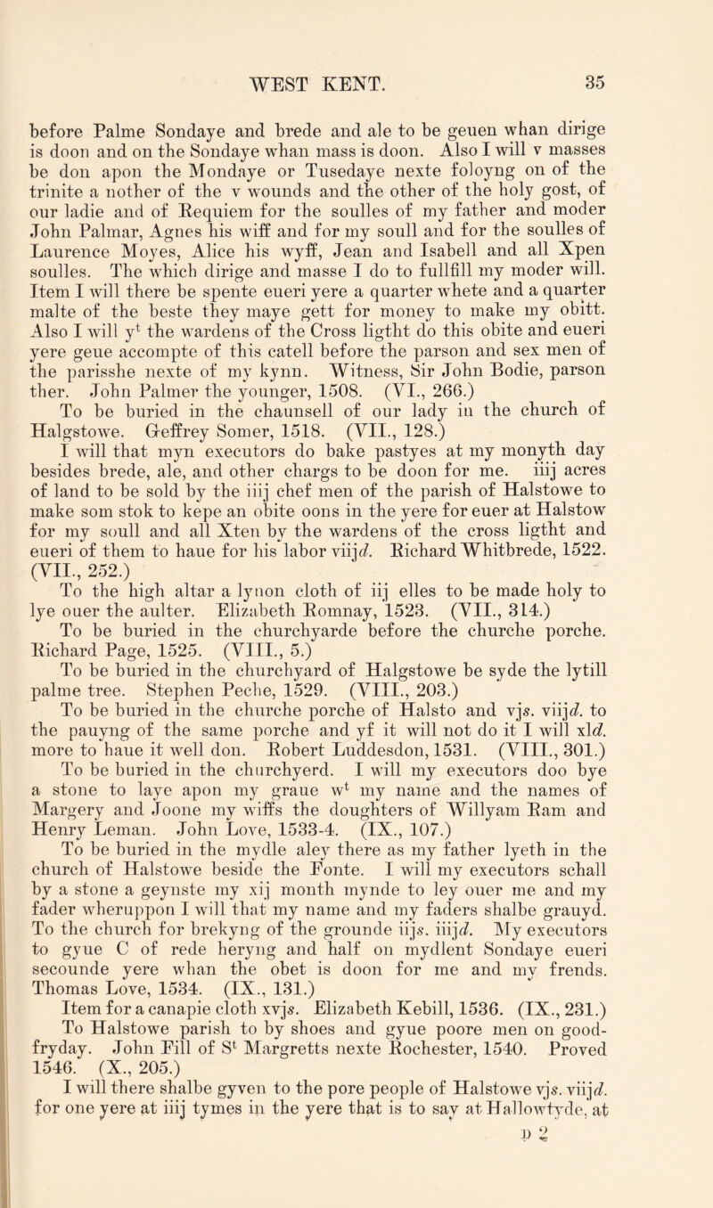 before Palme Sondaye and brede and ale to be geuen whan dirige is doon and on the Sondaye whan mass is doon. Also I will v masses be don apon the Mondaye or Tusedaye nexte foloyng on of the trinite a nother of the v wounds and the other of the holy gost, of our ladie and of Kequiem for the soulles of my father and moder John Palmar, Agnes his wiff and for my soull and for the soulles of Laurence Moyes, Alice his wyff, Jean and Isabeil and all Xpen soulles. The which dirige and masse I do to fullfill my moder will. Item I will there be spente eueri yere a quarter whete and a quarter malte of the beste they maye gett for money to make my obitt. Also I will y^ the wardens of the Cross ligtht do this obite and eueri yere geue accompte of this catell before the parson and sex men of the parisshe nexte of my kynn. Witness, ISir John Bodie, parson ther. John Palmer the younger, 1508. (VI., 266.) To be buried in the chaunsell of our lady in the church of Halgstowe. Greffrey Somer, 1518. (A^II-, 128.) I will that myn executors do bake pastyes at my monyth day besides brede, ale, and other chargs to be doon for me. iiij acres of land to be sold by the iiij chef men of the parish of Halstowe to make som stok to kepe an obite oons in the yere for euer at Halstow for my soull and all Xten by the wardens of the cross ligtht and eueri of them to haue for his labor viijJ. Eichard Whitbrede, 1522. (VII., 252.) To the high altar a lynon cloth of iij elles to be made holy to lye ouer the aulter. Elizabeth Eomnay, 1523. (VII., 314.) To be buried in the churchyarde before the churche porche. Eichard Page, 1525. (VIII., 5.) To be buried in the churchyard of Halgstowe be syde the lytill palme tree. Stephen Peche, 1529. (VIII., 203.) To be buried in the churche porche of Halsto and vj^. viij^/. to the pauyng of the same porche and yf it will not do it I will xlc?. more to haue it well don. Eobert Luddesdon, 1531. (VIII., 301.) To be buried in the churchyerd. I will my executors doo bye a stone to laye apon my graue w^ my name and the names of Margery and Joone my wiffs the doughters of Willyam Earn and Henry Leman. John Love, 1533-4. (IX., 107.) To be buried in the mydle aley there as my father lyeth in the church of Halstowe beside the Eonte. I will my executors schall by a stone a geynste my xij month mynde to ley ouer me and my fader wheruppon I will that my name and my faders shalbe grauyd. To the church for brekyng of the grounde iijs. iiijc?. My executors to gyue C of rede heryng and half on mydlent Sondaye eueri secounde yere whan the obet is doon for me and my frends. Thomas Love, 1534. (IX., 131.) Item for a canapie cloth xvjs. Elizabeth Kebill, 1536. (IX., 231.) To Halstowe parish to by shoes and gyue poore men on good- fryday. John Fill of S^ Margretts nexte Eochester, 1540. Proved 1546. (X., 205.) I will there shalbe gyven to the pore people of Halstowe vjs. viijc?. for one yere at iiij tymes in the yere that is to say at Hallowtyde, at 9 2