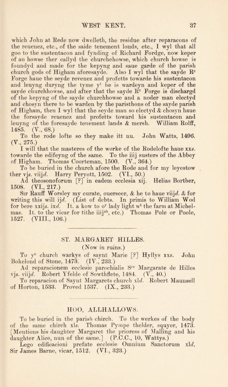 wliicli John at Eede now dwelleth, the residue after reparacons of the reuenez, etc., of the saide tenement lends, etc., I wyl that all goo to the sustentacon and fynding of Eichard Eordge, now keper of an howse ther callyd the churchehowse, which church howse is foundyd and made for the kepyng and sane garde of the parish church gods of Higham aforesayde. Also I wyl that the sayde E® Forge haue the seyde revenez and profetts towarde his sustentacon aod leuyng duryng the tyme y^ he is wardeyn and keper of the sayde churchhowse, and after that the sayde E® Forge is dischargd of the kepyng of the sayde churchhowse and a noder man electyd and chosyn there to be warden by the paristhons of the sayde parish of Higham, then I wyl that the seyde man so electyd & chosyn haue the forsayde reuenez and profetts toward his sustentacon and leuyng of the foresayde tenement lands & mersh. William EolfP, 1485. (V., 68.) To the rode lofte so they make itt nu. John Watts, 1496. (V., 275.) I will that the masteres of the worke of the Eodelofte haue xx6*. towarde the edifeyng of the same. To the iiij susters of the Abbey of Higham. Thomas Coorteman, 1500. (V., 364.) To be buried in the church afore the Eode and for my leyestow ther vjs. viijf?. Harry Peryott, 1502. (VI., 50.) Ad theosonoforum [?] in eadem ecclesia xij. Helias Borther. 1508. (VI, 217.) Sir Eanff Worsley my curate, ouerseer, & he to haue viij^?. & for writing this will ij^^. (List of debts. In primis to William Wod for here xxijs. ixd. It. a kow to o^’ lady light w^ the farm at Michel- mas. It. to the vicar for tithe iiij®'\ etc.) Thomas Pole or Poole, 1527. (VIII., 106.) ST. MARGARET HILLES. (Now in ruins.) To y® church warkys of saynt Marie [?] Hyllys xx6\ John Bokelond of Stone, 1473. (IV., 233.) Ad reparacionem ecclesie parochialis S^® Margarate de Hilles vjs. viij^/. Eobert Yfelde of Sowthflete, 1484. (V., 40.) To reparacion of Saynt Margarets church x\d. Eobert Maunsell of Horton, 1533. Proved 1537. (IX., 233.) HOG, ALLHALLOWS. To be buried in the parish chirch. To the werkes of the body ot* the same chirch xls. Thomas Pyinpe thelder, squyer, 1473. [Mentions his daughter Margaret the prioress of Mailing and his daughter Alice, nun of the same.] (P.C.C., 10, Wattys.) Lego edificacioni prefate ecclesie Omnium Sanctorum xh/. Sir James Barne, vicar, 1512. (VI., 323.)
