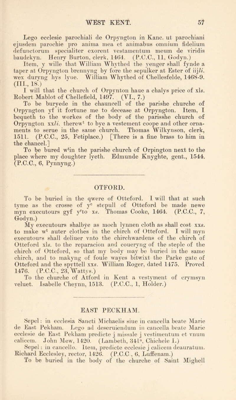 Lego ecclesie parochiali de Orpyogton in Kane, ut parochiani ejusdein parochie pro aniina mea et aniinabus omnium fidelium defunctoriim specialiter exorent vestamentum meum de viridis baudekyn. Henry Burton, clerk, 14(54. (P.C.C., 11, (lodyn.) Item, y wille that William Whytbed the yenger shall fynde a taper at Orpyngton brennyng by fore the sepulker at Ester of iij/i. wex duryng hys lyue. William Whythed of Chellesfelde, 1468-9. (III., 18.) I will that the church of Orpynton haue a chalys price of xh. Kobert Mablot of Chellefield, 1497. (VI., 7.) To be buryede in tbe chauncell of the parisbe churche of Orpyngton yf it fortune me to decease at Orpyngton. Item, I bequetb to the workes of the body of the parisshe church of Orpyngton xxU. therew^ to bye a vestement coope and other orna- ments to serue in tbe same church. Thomas Wilkynson, clerk, 1511. (P.C.C., 25, Fetiplace.) [There is a fine brass to him in the chancel.] To be bured whn the parishe church of Orpington next to the place where my doughter lyeth. Edmunde Knyghte, gent., 1544. (P.C.C., 6, Pynnyng.) OTFOKD. To be buried in the qwere of Otteford. I will that at such tyme as the crosse of y^^ stepull of Otteford be made newe myn executours gyf y'lo xs. Thomas Cooke, 1464. (P.C.C., 7, Godyn.) My executours shalbye as moch lynuen cloth as shall cost xxs. to make w^ auter clothes in the chirch of Otteford. I will myn executours shall deliuer vnto the chirchwardens of the chirch of Otteford xls. to the reparacion and coueryng of the steple of the chirch of Otteford, so that my body may be buried in the same chirch, and to makyng of foule wayes bitwixt the Parke gate of Otteford and the spyttell xxs. William Koger, dated 1475. Proved 1476. (P.C.C., 23, Wattys.) To the churche of Atford in Kent a vestyment of crymsyii veluet. Isabelle Cheynn, 1513. (P.C.C., 1, Holder.) EAST PFCKHAM. Sepel: in ecclesia Sancti Michaelis siue in caiicella beate Marie de Fast Pekham. Lego ad deseruiendum in caiicella beate Marie ecclesie de East Pekham predicte j missale j vestimeiitum et vnum calicem. John Mew, 1420. (Lambeth, 340, Chichele 1.) Sepel: in cancello. Item, predicte ecclesie j calicem deauratum. Kichard Ecclesley, rector, 1426. (P.C.C., 6, Luffenam.) To be buried in the body of the churche of Saint Mighell