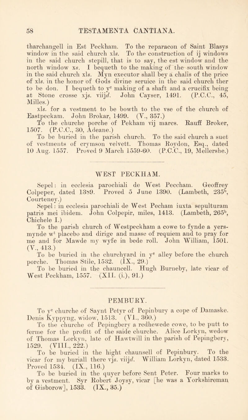 tharchangell in Est Peckham. To the reparacon of Saint Blasys window in the said church xls. To the construction of ij windows in the said church stepill, that is to say, the est window and the north window xs. I bequeth to the making of the south window in the said church xls. Myn executor shall bey a chalis of the price of xb. in the honor of Grods divine seruice in the said church ther to be don. I bequeth to y^ making of a shaft and a crucifix being at Stone crosse xjs. viij^. John Cayser, 1491. (P.C.C., 45, Milles.) xls. for a vestment to he howth to the vse of the church of Eastpeckam. John Brokar, 1499. (Y., 357.) To the churche porche of Pekham vij marcs. BaufE Broker, 1507. (P.C.C., 30, Adeane.) To be buried in the parish church. To the said church a suet of vestments of crymson velvett. Thomas Eoydon, Esq., dated 10 Aug. 1557. Proved 9 March 1559-60. (P.C.G., 19, Mellershe.) WEST PECKHAM. Sepel: in ecclesia parochiali de West Peccham. Geoffrey Colpeper, dated 1389. Proved 5 June 1390. (Lambeth, 235*^, Courteney.) Sepel: in ecclesia parochiali de West Pecham iuxta sepulturam patris mei ibidem. John Colpepir, miles, 1413. (Lambeth, 265^, Chichele I.) To the parish church of Westpeckham a cowe to fynde a yers- mynde w^ placebo and dirige and masse of requiem and to pray for me and for Mawde 11:13' wyfe in bede roll. John William, 1501. (Y., 413.) To be buried in the churchyard in y® alley before the church porche. Thomas Stile, 1532. (IX., 29.) To be buried in the chauncell. Hugh Burneby, late vicar of West Peckham, 1557. (XII. (i.), 91.) PEMBUKT. To y^^ churche of Sayiit Petyr of PepinbuiT a cope of Hamaske. Denis Kyppyng, widoAv, 1513. (Yl., 360.) To the churche of Pepingbery a redhewede cowe, to be putt to ferine for the profitt of the saide churche. Alice Lorkyn, wedow of Thomas Lorkyn, late of Hawtivill in the parish of Pepingbery, 1529. (YIII., 222.) To be buried in the bight chaunsell of Pepinbury. To the vicar for my buriall there xjs. viijf/. William Lorkyn, dated 1533. Proved 1534. (IX., 116.) To be buried in the qu}^!’ before Sent Peter. Pour marks to by a vestment. Syr Bobert Joysy, vicar [he was a Yorkshiremau of Gisborow], 1533. (IX., 35.)