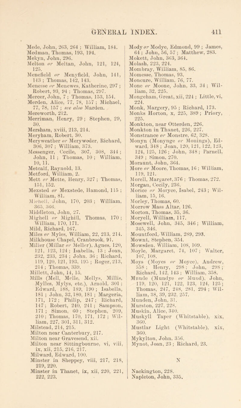Mede, John, 2(53, 264 ; William, 184. Medman, Thomas, 193, 194, Mekyn, John, 296. Melton 0)' Meltan, John. 121, 124, 12.6. ^lenefield or Menyfield, John. 141, 113 ; Thomas, 142, 143. Menesse or Menewes, Katherine, 297 ; Robert, 93, 94 ; Thomas, 297. Mercer, John, 7 ; Thomas, 153, 154. Merden, Alice, 77, 78, 157 ; Michael, 77, 78, 157 ; see also iMarden. Mere worth, 212. Merriman, Henry, 29 ; Stephen, 29, 30. Mersham, xviii, 213, 214. Meryham, Robert, 30. Meryweather or Meryweder, Richard, 306, 307 ; William, 373. Messenger, Cecile, 307, 308, 344 ; John, 11 ; Thomas, 10 ; William, 10, 11. Metcalf, Raynold, 13. Metford, William, 2. Mett or Mette. Henry, 327 ; Thomas. 151, 152. Mexsted or Mexstede, Hamond, 115 ; William, 81. Michell. John, 170, 203; William, 365. 366. Middleton, John, 27. Mighell or Mig’hill, Thomas, 170 ; AVilliam, 170, 171. Mild, Richard, 167. Miles or Myles, William, 22, 213, 214. Milkhonse Chapel, Cranbrook, 91. Miller (Millar or Meller). Agnes, 120, 121, J23, 124; Isabella, 13; Joan, 232. 233. 234 ; John. 36 ; Richard, no, 120,” 121, 193, 195 ; Roger, 213, 214 ; Thomas, 339. Millett, John, 14, 15. Mills (Mell, Melle, Mellys, Millis, Mylles, Mylys, etc.), Arnold, 301 ; Edward, 188, 189, 190 ; Isabella, 181 ; John, 32,180, 181 ; Margeria, 171, 172; Philip, 247; Richard, 147 ; Robert, 240, 241 ; Sampson, 171 ; Simon, 60 ; Stephen, 209, 210; Thomas. 170, 171. 172; Wil- liam, 227, 301, 311, 312. Milstead, 214, 215. Milton near Canterbury, 217. Milton near Gravesend, xii. Milton near Sittingbourne, vi, viii, ix, xii, 215, 216, 21 7. Milward, Edward, 100. Minster in Sheppey, viii, 217, 218, 219, 220. Minster in Thanet, ix, xii, 220, 221, 222, 223. ModycrModye, Edmond, 99 ; James, 64 ; John, 56, 57 ; Matthew, 283. Mokett, John, 363, 364. Molash, 223, 224. Mombray, William, 85, 86. Momesse, Thomas, 93. Moncure, William, 76, 77. Mone or Moone, -John, 33, 34 ; Wil- liam, 32, 225. Mongeham. Great, xii, 224 ; Little, vi, 224. Monk, Margery, 95 ; Richard, 173. Monks Horton, x, 225, 389 ; Priory, 225. Monkton, near Otterden, 226. Monkton in Thanet, 226, 227. Monstrance or Monstre, 62, 328. Monyn (Monynge or Monings), Ed- ward. 348 ; Joan, 120, 121, 122, 123, I 124, 125, 126; John, 348; Parnell, j 349 ; Simon, 270. Moraunt, John, 364. More or Moore, Thomas, 16 ; William, 119, 121. Morell, Margaret, 376 ; Thomas, 272. Morgan, Cecily, 236. i Morice or Moryce, Isabel, 243 ; Wil- liam, 15, 16. IMorley, Thomas, 60. Morrow Mass Altar, 126. Morton, Thomas, 35, 36. Moryell, William, 117. Mosewell, John, 345, 346 ; William, 345, 346. Mountford,-William, 289, 293. Mownt, Stephen, 354. Mowsden. William, 108, 109. IMoyle, Margaret. 74, 107 ; Walter, 107, 108. Moys (Moyes or Moyce), Andrew, 358 ; Henry, 298 ; John, 298 ; I Richard, 142, 143 ; William, 358. ! Minide (Mundye or Mund), John, ' 119, 120, 121, 122, 123. 124. 125; Thomas, 247, 248, 281. 294; Wil- liam, 38, 39, 232, 257. Munden, John, 31. Murston, 227, 228. Muskin, Alice, 340. Muskyll Taper (Whitstable), xix, 360. Mustlar Light (Whitstable). xix, 360. Mykylton, John. 356. Mynot, Joan, 23 ; Richard, 23. N Nackington, 228. Napleton, John, 335.