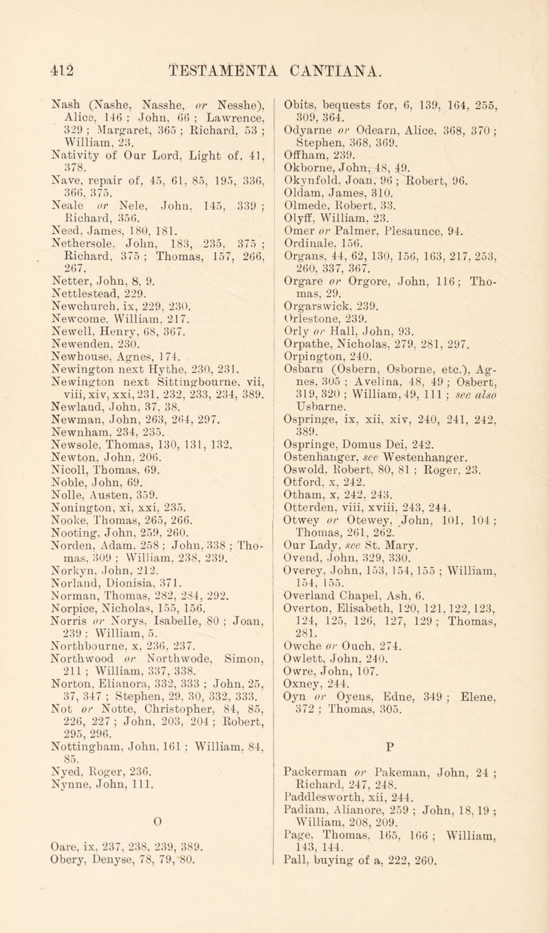 Nash (Nashe, Nasshe, or Nesshe), Alice, 146 ; John, 66 ; Lawrence, 329 ; Marg-aret, 365 ; Richard, 53 ; William, 23. Nativity of Oar Lord, Light of. 41, 378. Nave, repair of, 45, 61, 85, 195, 336, 366. 375. Neale or Nele, John, 145, 339 ; hi chard, 356. Need, James, 180, 181. Nethersole, John, 183, 235, 375 ; Richard. 375 ; Thomas, 157, 266, 267. Netter, John, 8, 9. Nettlestead, 229. Newchurch, ix, 229, 230. Newcome. William, 217. Newell. Henry, 68, 367. Newenden, 230. Newhonse, Agnes, 174. Newington next Hythe, 230, 231. Newington next Sittingbourne, vii, viii, xiv, xxi, 231, 232, 233, 234, 389. Newland, John, 37. 38. Newman, John, 263, 264, 297. Newnham, 234, 235. Newsole, Thomas, 130, 131, 132. Newton, John, 206. Nicoll, Thomas, 69. Noble, John, 69. Nolle, Austen, 359. Nonington, xi, xxi, 235. Nooke, Thomas, 265, 266. Nooting, John, 259, 260. Norden, Adam, 258 ; John, 338 ; Tho- mas, 309 ; William, 238, 239. Norkyn, John, 212. Norland, Dionisia, 371. Morman, Thomas, 282, 284, 292. Norpice, Nicholas, 155, 156. Norris or Norys, Isabelle, 80 ; Joan, 239 ; William, 5. Northbourne, x, 236, 237. Northwood or Northwode, Simon, 211 ; William, 337, 338. Norton. Elianora, 332, 333 ; John. 25, 37, 347 ; Stephen, 29, 30, 332, 333. Not or Notte, Christopher, 84, 85, 226, 227 ; John, 203, 204 ; Robert, 295, 296. Nottingham, John, 161 ; William. 84, 85. Nyed, Roger, 236. Nynne, John, 111. O Oare, ix, 237, 238, 239, 389. Obery, Denyse, 78, 79, 80. Obits, bequests for, 6, 139, 164, 255, 309, 364. Odyarne or Odearn, Alice, 368, 370 ; Stephen, 368, 369. Offham, 239. Okborne, John, 48, 49. Okynfold, Joan, 96 ; Robert, 96. Oldam, James, 310. Olmede, Robert, 33. Olyff, William, 23. Omer or Palmer, Plesaunce, 94. Ordinale, 156. Organs, 44, 62, 130, 156, 163, 217. 253. 260, 337, 367. Orgare or Orgore, John, 116; Tho- mas, 29. Orgarswick, 239. Orlestone, 239. Orly or Hall, John, 93. Orpathe, Nicholas, 279, 281, 297. Orpington, 240. Osbarn (Osbern, Osborne, etc.), Ag- nes, 305 ; Avelina, 48, 49 ; Osbert, 319, 320 ; William, 49, 111 ; see also Usbarne. Ospringe, ix, xii, xiv. 240, 241, 242, 389. Ospringe, Domus Dei, 242. Ostenhanger, see Westenhanger. Oswold, Eobert, 80, 81 ; Roger, 23. Otford, X, 242. Otham, X, 242, 243. Otterden, viii, xviii, 243, 244. Otwey or Otewey, John, 101, 104; Thomas, 261, 262. Our Lady, see St. Mary. Ovend, John, 329, 330. Overey. John, 153, 154, 155 ; William, 154, 155. Overland Chapel, Ash, 6. Overton, Elisabeth, 120, 121, 122,123, 124, 125. 126, 127, 129 ; Thomas, 281. Owche or Ouch, 274. Owlett, John, 240. Owre, John, 107. Oxney, 244. Oyn or Oyens, Edne, 349 ; Elene, 372 ; Thomas, 305. P Packerman or Pakeman, John, 24 ; Richard, 247, 248. Paddlesworth, xii, 244. Padiam, Alianore, 259 ; John, 18, 19 ; William, 208, 209. Page. Thomas, 165, 166 ; William, 143, 144. Pall, buying of a, 222, 260.