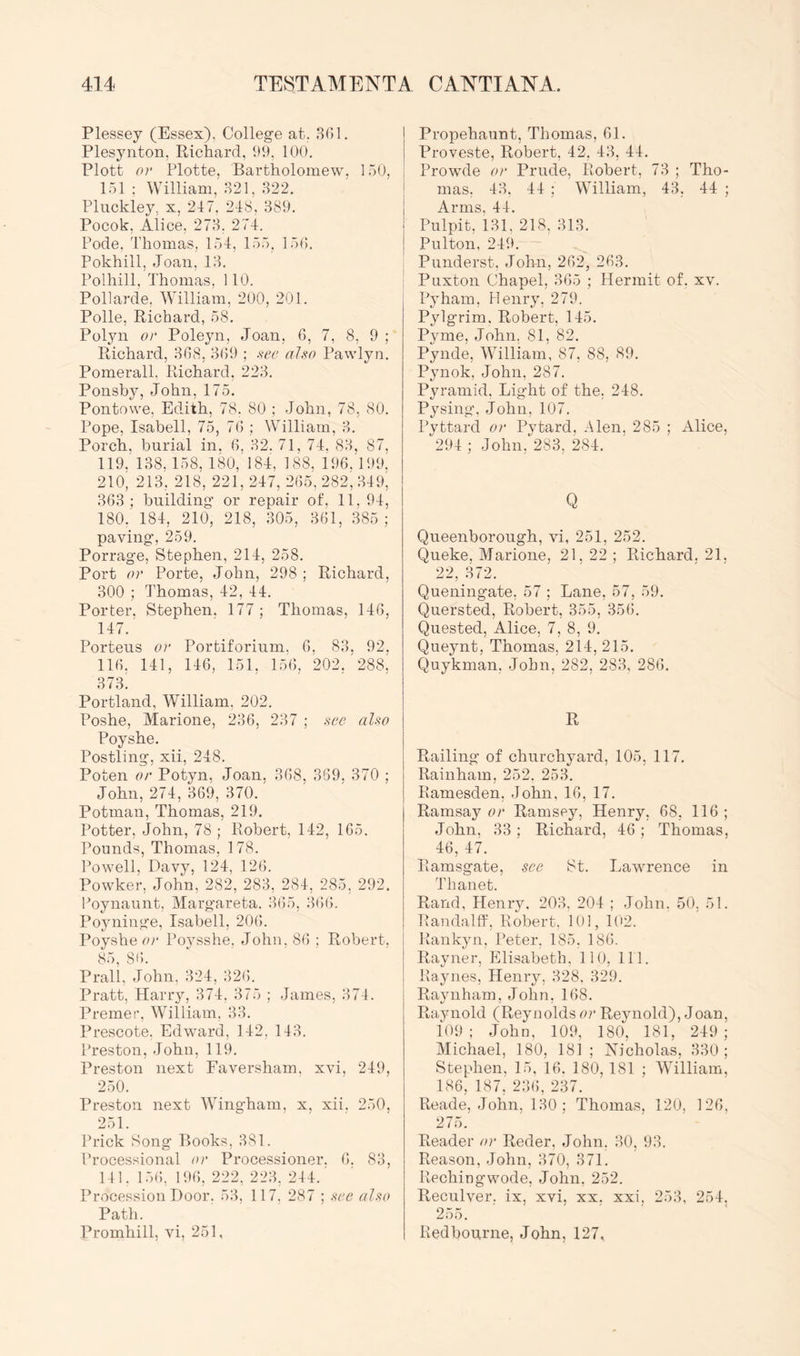 Plessey (Essex), College at. 801. Plesynton, Richard, 99, 100. Plott or Plotte, Bartholomew, 150, 151 ; William, 821, 822. Pluckley, x, 247. 248, 389. Pocok, Alice, 278. 274. Pode, Thomas, 154, 155, 150. Pokhill, Joan, 18. Polhill, Thomas, 110. Pollarde. William, 200, 201. Polle, Richard, 58. Polyn or Poleyn, Joan, 0, 7, 8, 9 ; Richard, 808, 809 ; see also Pawlyn. Pomerall. Richard, 228. Ponsby, John, 175. Pontowe, Edith, 78. 80 ; John, 78, 80. Pope, Isabell, 75, 70 ; William, 8. Porch, burial in. 0, 82. 71, 74. 88. 87, 119. 138.158, 180, 184, 188, 190.199, 210’ 218, 218, 221, 247, 205. 282, 849, 808; building or repair of, 11, 94, 180. 184, 210, 218, 805, 801, 385 ; paving, 259. Porrage, Stephen, 214, 258. Port or Porte, John, 298 ; Richard, 300 ; 4’homas, 42, 44. Porter. Stephen. 177 ; Thomas, 140, 147.' Porteus or Portiforium. 0, 88, 92. 110, 141, 140, 151, 150, 202, 288' 873. Portland, William, 202. Poshe, Marione, 230, 287 ; see also Poyshe. Postling, xii, 248. Poten or Potyn. Joan. 808, 889, 870 ; John, 274, 809, 370. Potman, Thomas, 219. Potter, John, 78 ; Robert, 142, 105. Pounds, Thomas, 178. Powell, Davy, 124, 120. Powker, John, 282, 283, 284, 285, 292. Poynaunt. Margareta. 805, 800. Poyninge, Isabell, 200. Poyshe cr Poysshe, John, 80 ; Robert, 85, 80. Prall, John, 824, 820. Pratt, Harry, 874, 875 ; James, 874. Premer, William, 88. Prescote. Edward, 142, 148. Preston, John, 119. Preston next Faversham. xvi, 249, 250. Preston next Wingham, x, xii. 250, 251. Ihdck Song Books, 881. Processional or Processioner. 0. 88, 141. 150, 190, 222, 228. 244.' Procession Door. 58, 117, 287 ; see also Path. Promhill, vi, 251, Propehaunt, Thomas, 01. Proveste, Robert, 42, 48, 44. Prowde or Prude, Robert, 78 ; Tho- mas. 48. 44 : William, 43, 44 ; Arms, 44. Pulpit, 181, 218, 818. Pulton, 249. Punderst, John, 202, 203. Puxton Chapel, 305 ; Hermit of. xv. Pyham, Henry, 279. Pylgrim. Robert, 145. Pyme, John, 81, 82. Pynde, William, 87, 88, 89. Pynok, John, 287. Pyramid, Light of the. 248. Pysing’, John, 107. Pyttard or Pytard, Alen. 285 ; Alice, 294 ; John, 283, 284. Q Queenborough, vi, 251, 252. Queke, Marione, 21, 22 ; Richard. 21. 22, 872. Queningate. 57 ; Lane, 57, 59. Quersted, Robert, 355, 350. Quested, Alice, 7, 8, 9. Queynt, Thomas, 214, 215. Quykman, John, 282, 288, 280. R Railing of churchyard, 105, 117. Rainham, 252. 258. Ramesden, John, 10, 17. Ramsay or Ramsey, Henry, 08, 110 ; John, 83; Richard, 40; Thomas, 46, 47. Ramsgate, see St. Lawrence in Thanet. Rand, Heniy. 208. 204 ; John. 50, 51. Randal If, Robert. 101, 102. Rankyn, Peter. 185, 180. Rayner, Elisabeth, 110, 111. Raynes, Henry, 828. 829. Raynham, John, 108. Raynold (Reynolds or Reynold), Joan, 109; John, 109, 180. 181, 249; Michael, 180, 181 ; Nicholas, 880; Stephen, 15, 10. 180, 181 ; William, 186, 187,' 280, 237. Reade, John, 180 ; Thomas, 120, 120, 275. Reader or Reder, John, 80, 98. Reason, John, 870, 871. Rechingwode, John, 252. Reculver, ix, xvi, xx, xxi, 258, 254, 255. Redbourne, John, 127,