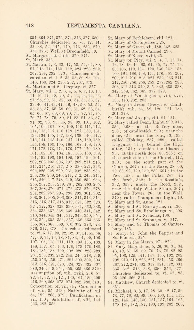 357, 364, 371, 372, 374, 376, 377, 380 ; Churches dedicated to, vi, 12, 14. 22, 38, 52, 145, 170, 173, 252, 210'. 375, 37(); Well at Broomfield, 30. St. Marg-aret at Cliflie, 270, 271. St. Mark, 336. St. Martin, 1, 3, 33, 47, 53, 54. 64, 80. 81, 143, 144, 160. 162, 224, 226, 2i\2, 267, 284, 292, 373 ; Churches dedi- cated to, vi, 1, 2. 33. 53. 80. 95. 104, 143, 160, 224, 226, 262, 267, 37;k St. Martin and St. Gregory, vi, 37 7. St. Mary, vii. 1, 2. 3, 4, 5, 6, 9, 10, 13. 14, 16, 17, 18, 20, 21, 22, 23. 24, 26', 27. 28, 29, 31, 32, 33, 34, 35, 36, 37. 39, 40, 41, 43, 44, 46, 48, 50, 52, 54, 55, 56, 57, 58, 59. 60, 61, 62, 63, 64. 65, 66, 67, 68, 69', 70, 71, 72. 74, 75' 76, 77, 78, 79, 80, 81, 83, 84, 86, 87, 91, 92, 93, 95, 96, 98, 99, 101, 102, 105,106. 107, 108, 109, 110, 111, 112. 114, 116^ 117,118, 119, 127, 130, 131, 133, 134,135, 137. 138, 139, 140, 142, 143,144, 145, 146, 147, 148, 150, 152, 155,158, 160, 165, 166, 167, 168, 170, 171,172,173, 174. 176, 177, 179, 180, 181,182, 183.184, 185, 186, 188,189, 191,192,193, 194, 195, 197, 199, 201. 202,203,205,206, 207. 209, 211, 213, 214,215,216.217, 218, 220, 221,223, 225,226,228,229. 231, 232. 233. 235, 236,238,239,240. 241, 242, 243, 244. 245,246, 247,248'. 249, 250, 252, 253, 256, 257, 258. 259. 261, 262, 263, 265, 267, 268, 270. 271,272. 273, 276, 278, 281, 282, 287, 295. 298, 299. 301, 302, 303, 304, 305, 306, 308, 311,313, 314, 315, 316, 317, 318,319, 321, 322, 323. 324, 327, 328, 329, 330. 331, 332, 333. 334,335,337, 338, 339, 340, 341, 342, 343,344,345, 346, 347,349, 350, 351, 353, 354, 355, 356, 357, 358, 363. 365. 366,367,368,369, 370, 372, 373,' 374^ 376, 377, 378; Churches dedicated to, vi. 6. 17, 20, 22, 32, 37, 54, 55, 56. 57, 69, 74, 76, 78, 81, 83, 91, 99, 106' 107,108, 110, 111, 119, 133,135, 139. 148, 152, 165, 166. 170, 173, 179. 180, 184,185, 188, 199, 202, 220, 228', 229, 231, 235. 239, 242, 245, 246. 248, 249. 253, 256, 259, 271, 281,300, 302, 303, 313, 316, 321, 323, 324, 327, 332, 337. 340, 346,349, 354, 355, 365, 366, 372 ; Assumption of, viii, xviii, 2, 6, 57, 72, 81, 82, 84, 121, 130,167, 189,209, 216, 260, 268, 273, 274, 282, 288, 340 ; Conception of, vii, 84 ; Coronation of, viii, 35, 243 ; Nativity of, vii, 84, 199, 268, 379 ; Purification of, vii, 130; Salutation of, viii, 144. 220, 282, 356, St. Mary of Bethlehem, viii, 121. St. Mary of Cortopstreet, 25. St. Mary of Grace, vii, 189, 232, 325. St. Mary of Mount Carmel, 293. St. Mary of Nesse. xviii, 25. St. Mary of Pity, vii, 2, 4, 7. 13, 14. 16, 18. 46. 63. 64, 65. 72. 75, 79. 88, 106. 110. 115,' 120, 130, 155. 158. 160. 161. 166,168, 171, 176. 189, 207. 209'211. 216. 218.221, 232. 236,241. 247,250! 256, 258, 259, 277, 282, 288, 308.311.313,319. 325. 332. 335, 338, 342, 358, 362, 369, 377, 379. St. Mary of Walsingham. viii, xvii. 136, 143, 232, 283. St. Mary in Jeson (Gesyn or Child- birth). viii. 84. 88, 120, 121, 189, 201, 379. St. Mary and Joseph, viii, 84, 121. St. Mary called Beam Light. 299, 316, 359, 368 ; at the Belfrey door, 250 ; of candlestick, 299 ; near the door, 321 ; near the font, 43, 193 ; called Hokday, 257, 299 ; called Luggaris, 311; , behind the High altar, 131 ; outside the Chancel, 93 ; at the north door, 88, 288 ; on the north side of the Church, 112, 350; on the south part of the Church, 267 : in the Nave, 28. 60. 79, 86, 92, 120, 150, 282. 304'; in the Pew, 158 ; in the Pillar, 247 ; in the Porch, 332 ; in the Roodloft, 332, 359 ; under the Rood, 252; near the Holy Water Stoup, 207 ; near the Tower, 26 ; in the Wall, 379 ; called Youngmen’s Light, 18. St. Mary and St. Anne, 121. St. Mary and St. Eanswythe, vi, 130. St. Mary and St. Ethelburga, vi, 203. St. Mary and St. Nicholas, 188. St. Mary and St. Sexburga, vi, 217. St. Mary and St. Thomas of Canter- bury. 185. St. Mary, St. John the Baptist, and St. Pancras, 225. St. Mary in the Marsh, 271, 272. St. Mary Magdalene, 5, 26. 30, 31, 34, 43, 49, 51, 58. 69. 70, 73, 78, 82, 93, 95, 103, 125, 141, 147. 155, 192, 202, 208, 210, 219, 226, 227, 231. 253. 266, 267.272,284,302, 317, 321, 322, 331, 333, 342, 346, 348, 350, 356, 377 ; Churches dedicated to, vi, 57, 93, 95, 226, 266, 321. St. Matthew, Church dedicated to, vi, 351. St. Michael, 3, 8, 17. 28, 30. 42. 47, 59. 73, 77, 78, 82. 89, 100, 103, 111, 113, 125, 145. 146, 150, 151. 157,164, 165, 178,181,' 182,187, 190. 199, 202, 206,