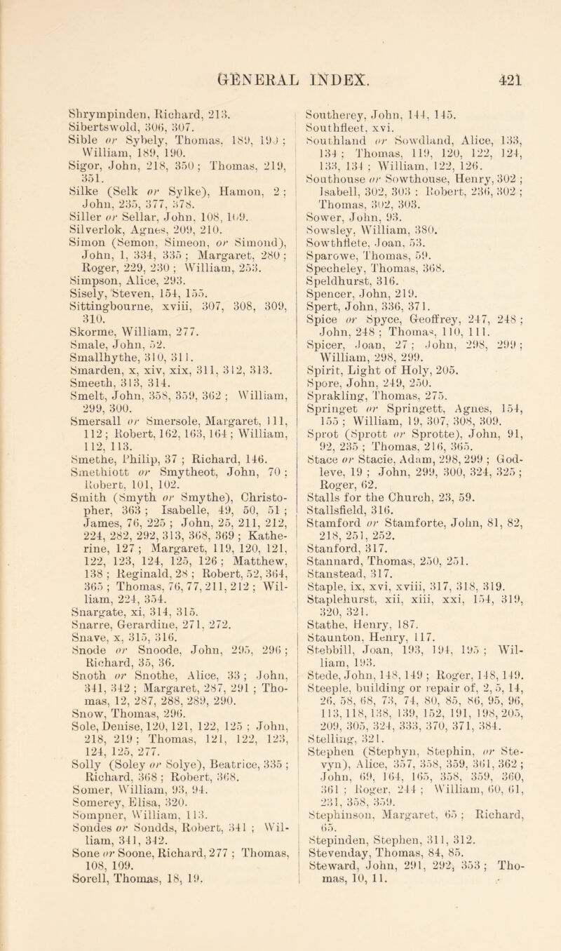 Shrympiliden, llichard, 210. Sibertswold, ilUb, o07. Sible or Sybely, Thomas. 181), IbJ ; William, 189, 190. Sigor, John, 218, B50 ; Thomas, 219, 351. 8ilke (Selk or Sylke), Hamon, 2 ; John, 235, 377, 378. Siller or Sellar, .John, 108, KJl. Silverlok, Ag’nes, 209, 210. Simon (Semon, Simeon, or Simond), John, 1, 334, 335 ; Margaret, 280 ; Roger, 229, 230 ; William, 253. Simpson, Alice, 293. Sisely,'Steven, 154, 155. Sittingbourne, xviii, 307, 308, 309, 310. Skorme, William, 277. Smale, John, 52. Smallhythe, 310, 311. Smarden, x, xiv, xix, 311, 312, 313. Smeeth, 313, 314. Smelt, John, 358, 359, 302 ; William, 299, 300. Smersall or Smersole, Margaret, 111, 112 ; Robert, 102, 103, 104 ; WTlliam, 112, 113. Smethe, Philip, 37 ; Richard, 140. Smethiott or Smytheot, John, 70 ; Robert, 101, 102. Smith (Smyth or Smythe), Christo- pher, 303 ; Isabelle, 49, 50, 51 ; James, 70, 225 ; John, 25, 211, 212, 224, 282, 292, 313, 308, 309 ; Kathe- rine, 127 ; Margaret, 119, 120, 121, 122, 123, 124, 125, 120 ; Matthew, 138; iieginald, 28 ; Robert, 52, 304, 305; Thomas, 70, 77, 211, 212 ; Wil- liam, 224, 354. Snargate, xi, 314, 315. Snarre, Grerardine, 271, 272. Suave, X, 315, 310. Snode or Snoode, John, 295, 290 ; Richard, 35, 30. Snoth or Snothe, Alice, 33 ; John, 341, 342 ; Margaret, 287, 291 ; Tho- mas, 12, 287, 288, 289, 290. Snow, Thomas, 290. Sole, Denise, 120,121, 122, 125 ; .John, 218, 219; Thomas, 121, 122, 123, 124, 125, 277. Solly (Soley or Solye), Beatrice, 335 ; Richard, 308 ; Robert, 308. Somer, William, 93, 94. Somerey, Elisa, 320. Sompner, William, 113. Sondes or Sondds, Robert, 341 ; Wil- liam, 341, 312. Sone or Soone, Richard, 277 ; Thomas, 108, 109. Sorell, Thomas, 18, 19. Southerey, .John, 141, 115. j Southheet, xvi. Southland or Sowdland, Alice, 133, 131; Thomas, 119, 120, 122, 124, 133, 131 ; William, 122, 120. Soathouse or Sowthouse, Henry, 302 ; I Isabell, 302, 303 : Robert, 230, 302 ; I Thomas, 3i)2, 303. Sower, John, 93. Sowsley, William, 380. Sowthtiete, Joan, 53. i Sparowe, Thomas, 59. I Specheley, Thomas, 308. Speldhurst, 310. Speneer, .John, 219. Spert, John, 330, 371. Spice or Spyce, G-eoffrey, 247, 248 ; John, 248 ; Thoma-^, 110, 111. Spicer, .loan, 27; .John, 298, 299; William, 298, 299. Spirit, Light of Holy, 205. Spore, John, 249, 250. Sprakling, Thomas, 275. Springet or Springett, Agnes, 154, 155 ; William, 19, 307, 308, 309. Sprot (Sprott or Sprotte), John, 91, 92, 235 ; Thomas, 210, 305. Stace or Stacie, Adam, 298, 299 ; God- leve, 19 ; John, 299, 300, 324, 325 ; Roger, 02. Stalls for the Church, 23, 59. Stallsfield, 310. Stamford or Stamforte, Jolm, 81, 82, 218, 251, 2.52. * Stanford, 317. i Stannard, Thomas, 250, 251. Stanstead, 317. ! Staple, ix, xvi, xviii, 317, 318, 319. j Staplehurst, xii, xiii, xxi, 154, 319, i 320, 321. Stathe, Henry, 187. Staunton, Henry, 117. Stebbill, .Joan, 193, 191, 195; Wil- liam, 193. Stede, John, 148, 149 ; Roger, 148,119. Steeple, building or repair of, 2, 5, 14, 20, 58, 08, 73, 74, 80, 85, 80, 95, 90, 113,118,138, 139, 152, 191, 198,20.5, 209, 305, 324, 333, 370, 371, 384. S telling, 321. Stephen (Stephyn, Stephin, or Ste- vyn), Alice, 357, 358, 359, 301, 302 ; .John, 01), 104, 105, 358, 359, 300, 301 ; Roger, 214 ; William, 00, 01, 231,'358,^159. Stephinson, Margaret, 05 ; Richard, 05. Stepinden, Stephen, 311, 312. Stevenday, Thomas, 84, 85. Steward, John, 291, 292, 353; Tho- mas, 10, 11,