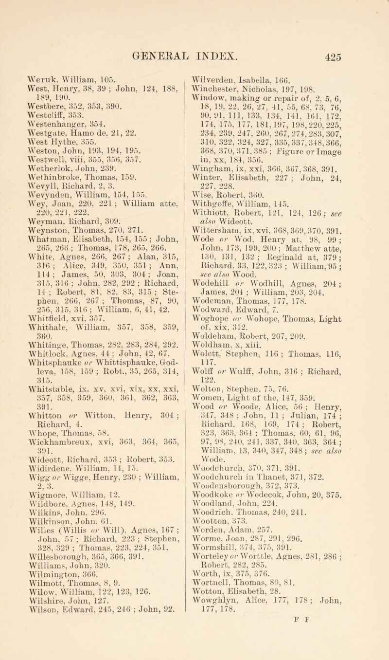 Weruk, William, 105. West, Henry, H8. 30 ; John, 124. 188, | 181), 100. Westbere, 352, 353, 390. Westclilf, 353. Westenhang’er. 354. Westgate, Hamo de. 21, 22. West Hythe, 355. Weston, John, 103, 194, 195. Westwell, viii. 355, 350, 357. Wetherlok, John, 230. Wethinbroke, Thomas, 150. Wevyll, liichard, 2, 3. Wevynden, William, 154, 155. Wey. Joan, 220, 221 ; William atte. 220,221.222. Weyman, Kichard, 309. Weynston, Thomas, 270, 271. Whatman, Elisabeth, 154, 155; John, 205, 200 ; Thomas, 178, 265, 266. White. Agnes, 266, 267 ; Alan, 315, 316 ; Alice, 349, 350, 351 ; Ann, 114; James, 50, 303, 304; Joan, 315, 316 ; John, 282, 202 ; Richard. 14; Robert, 81, 82, 83, 315; Ste- phen, 266, 267 ; Thomas, 87, 90, 256, 315. 316 ; William, 6, 41, 42. Whitfield, xvi, 357. Whithale, William, 357, 358, 359, 360, Whitinge, Thomas, 282, 283, 284, 292. Whitlock, Agnes, 44 ; John, 42, 67. Whitsphauke or Whittisphanke, God- leva. 158, 150; Robt., 35, 265, 314, 315. Whitstable, ix. xv, xvi, xix, xx, xxi, 357, 358, 359, 300, 361, 362, 363, 391. Whitton or Witton, Henry, 304 ; Richard, 4. Wiiope, Thomas, 58. Wickhambreux, xvi, 363. 364, 365, 391. ! Wideott, Richard, 353 ; Robert, 353. Widirdene. William, 14, 15. Wigg or Wigge, Henry. 230 ; William, j 2, 3. ' i Wigmore, William, 12. Wildbore, Agnes, 148, 149. Wilkins, John. 206. Wilkinson, John, 61. Willes (Willis or Will), Agnes, 167 ; .lohn, 57; Richard, 223; Stephen, 328, 320 ; 4'homas, 223, 224, 351. Willesborough, 365, 366, 391. Williams, John, 320. Wilmington, 366. Wilmott, Thomas, 8, 9. Wilow, William, 122, 123, 126. Wilshire, John, 127. Wilson, Edward, 245, 246 ; John, 92. Wilverden, Isabella, 166. Winchester, Nicholas, 197, 198. Window, making or repair of, 2, 5. 6, 18, 19, 22. 26, 27, 41, 55, 68, 73, 76, 90, 01, 111, 133, 134, 141, 101. 172, 174, 175, 177, 181,107, 108,220,225, 234, 230, 247, 200, 267, 274, 283. 307, 310, 322, 324, 327, 335, 337, 348', 366, 368, 370, 371, 385 ; Figure or Image in, XX, 184, 356. Wingham, ix, xxi, 360, 367, 368, 391. Winter, Elisabeth, 227 ; John, 24, 227, 228. Wise, Robert, 360. Withgoffe, NVilliam, 145. Withiott, Robert, 121, 124, 126; see also Wideott. Wittersham, ix,xvi, 368,360,370, 391. Wode or Wod, Henry at, 08, 99 ; John, 173, 100, 200 ; Matthew atte, 130, 131, 132; Reginald at, 379; Richard. 33, 122, 323 ; William, 95 ; see also Wood. Wodehill or Wodhill, Agnes, 204; James, 204 ; William, 203, 204. Wodeman, Thomas, 177, 178. Wod ward, Edward, 7. Woghope 01' Wohope, Thomas, Light of, xix, 312. Woldeham, Robert, 207, 200. Woldham, x, xiii. Wolett,' Stephen, 116; Thomas, 116, 117. Wolff or Wulff, John, 316 ; Richard, 122. Wolton, Stephen, 75, 76. Women, Light of the, 147, 359. Wood or Woode, Alice, 56 ; Henry, 347, 348 ; John, 11 ; Julian, 174 ; Richard, 168, 169, 174 ; Robert, 323, 363, 3()4 ; Thomas, 60, 61, 96, 97, 08, 240. 241, 337, 340, 363, 364 ; William, 13, 340, 347, 348 ; see also Wode. Woodchurch, 370, 371, 391. Woodchurch in Thanet, 371, 372. Woodensborough, 372, 373. Woodkoke ey Wodecok, John, 20, 375. Woodland, John, 224. Woodrich. Thomas, 240, 241. Wootton, 373. Worden, Adam, 257. Worme, Joan, 287, 291, 296. Wormshill, 374, 375, 301. Worteley c/’Worttle, Agnes, 281, 286 ; Robert, 282, 285. Worth, ix, 375, 376. Wortnell, Thomas, 80, 81. Wotton, Elisabeth, 28. Wowghlyn, Alice, 177, 178; John. 177, 178. F F