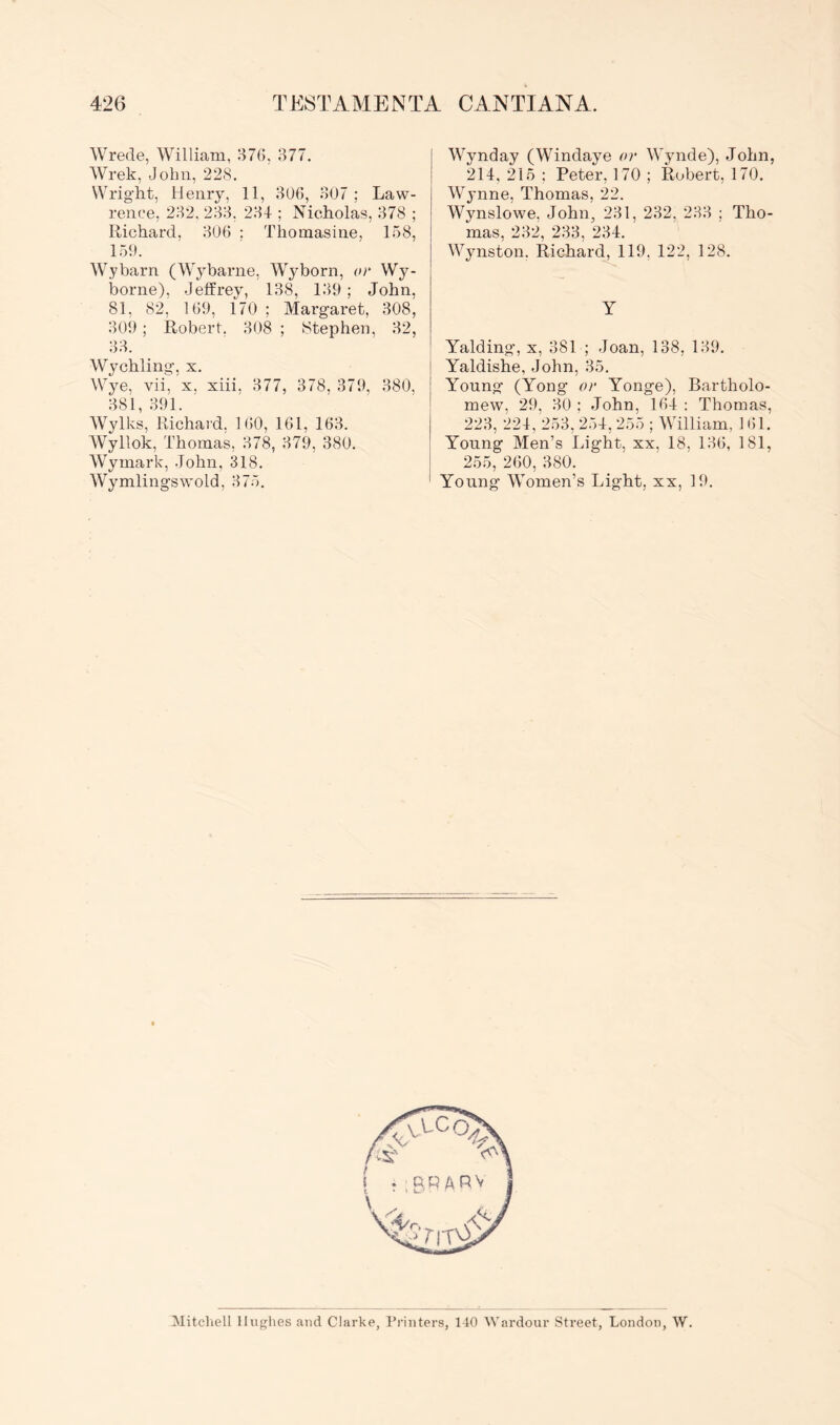 Wrede, William, 87G, 377. Wrek, John, 228. Wright, Henry, 11, 3U6, 307 ; Law- rence, 232, 233, 234 ; Nicholas, 378 ; Richard, 306 : Thomasine, 158, 159. Wybarn (Wybarne, Wyborn, or Wy- borne), Jeffrey, 138, 139 ; John, 81, 82, 169, 170 ; Margaret, 308, 309; Robert. 308 ; Stephen, 32, 33. Wychling, x. Wye, vii, x. xiii. 377, 378, 379, 380, 381, 391. Wylks, Richard, 160, 161, 163. Wyllok, Thomas, 378, 379, 380. Wymark, John, 318. Wymlingswold, 375. Wynday (Windaye or Wynde), John, 214, 215 ; Peter, 170 ; Robert, 170. Wynne, Thomas, 22. Wynslowe, John, 231, 232, 233 ; Tho- mas, 232, 233, 234. Wynston. Richard, 119, 122, 128. Y Yalding, x, 381 ; Joan, 138, 139. Yaldishe, John, 35. Young (Yong or Yonge), Bartholo- mew, 29, 30 : John, 164 : Thomas, 223, 224, 253, 254, 255 ; William, 161. Young Men’s Light, xx. 18, 136, 181, 255, 260, 380. Young Women’s Light, xx, 19. Mitcliell Iluf'jlies and Clarke, rrinters, 140 Wardour Street, London, W.