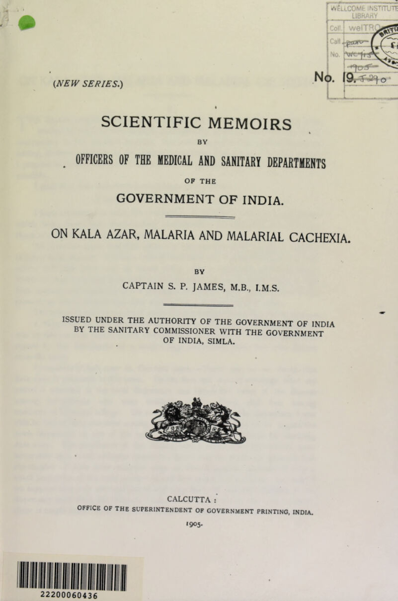 {NEW SERIES.) ^^aiCOME INSTITUTE LIBHArtY SCIENTIFIC MEMOIRS i BY , OFFICERS OP THE MEDICAL AND SANITARY DEPARTMENTS OP THE GOVERNMENT OF INDIA. ON KALA AZAR, MALARIA AND MALARIAL CACHEXIA. BY CAPTAIN S. P. JAMES, M.B., I.M.S. ISSUED UNDER THE AUTHORITY OF THE GOVERNMENT OF INDIA BY THE SANITARY COMMISSIONER WITH THE GOVERNMENT OF INDIA, SIMLA. CALCUTTA OFFICE OF THE SUPERINTENDENT OF GOVERNMENT PRINTING, INDIA. *905* 22200060436