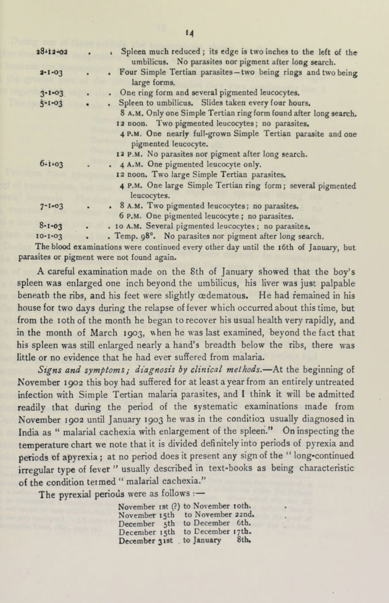 ad^ta-02 , i Spleen much reduced ; its edge is two inches to the left of the umbilicus. No parasites nor pigment after long search. a-i-03 . . Four Simple Tertian parasites—two being rings and two being large forms. 3-1-03 . . One ring form and several pigmented leucocytes. 5«i-o3 • . Spleen to umbilicus. Slides taken every four hours. 8 A.M. Only one Simple Tertian ring form found after long search. 12 noon. Tw'o pigmented leucocytes; no parasites. 4 P.M. One nearly full-grown Simple Tertian parasite and one pigmented leucocyte. 12 p.M. No parasites nor pigment after long search. 6- 1*03 • • 4 A.M. One pigmented leucocyte only. 12 noon. Two large Simple Tertian parasites. 4 P.M. One large Simple Tertian ring form; several pigmented leucocytes. 7- 1-03 . , 8 a.m. Two pigmented leucocytes; no parasites. 6 P.M. One pigmented leucocyte ; no parasites. 8- 1-03 • • 10 A.M. Several pigmented leucocytes ; no parasites. 10-1-03 . . Temp. 98®. No parasites nor pigment after long search. The blood examinations were continued every other day until the 16th of January, but parasites or pigment were not found again. A careful examination made on the 8th of January showed that the boy’s spleen was enlarged one inch beyond the umbilicus, his liver was just palpable beneath the ribs, and his feet were slightly oedematous. He had remained in his house for two days during the relapse of fever which occurred about this time, but from the loth of the month he began to recover his usual health very rapidly, and in the month of March 1903, when he was last examined, beyond the fact that his spleen was still enlarged nearly a hand’s breadth below the ribs, there w'as little or no evidence that he had ever suffered from malaria. Signs and symptoms; diagnosis by clinical methods.—At the beginning of November 1902 this boy had suffered for at least a year from an entirely untreated infection with Simple Tertian malaria parasites, and 1 think it wdll be admitted readily that during the period of the systematic examinations made from November 1902 until January 1903 he was in the condition usually diagnosed in India as “ malarial cachexia with enlargement of the spleen.’* On inspecting the temperature chart we note that it is divided definitely into periods of pyrexia and periods of apyrexia ; at no period does it present any sign of the “ long-continued irregular type of fever ” usually described in text-books as being characteristic of the condition termed “ malarial cachexia.” The pyrexial periods were as follows ;— November ist (?) to November loth. November 15th to November 22nd. December 5th to December 6th. December 15th to December 17th. December 31st . to January 8tlu