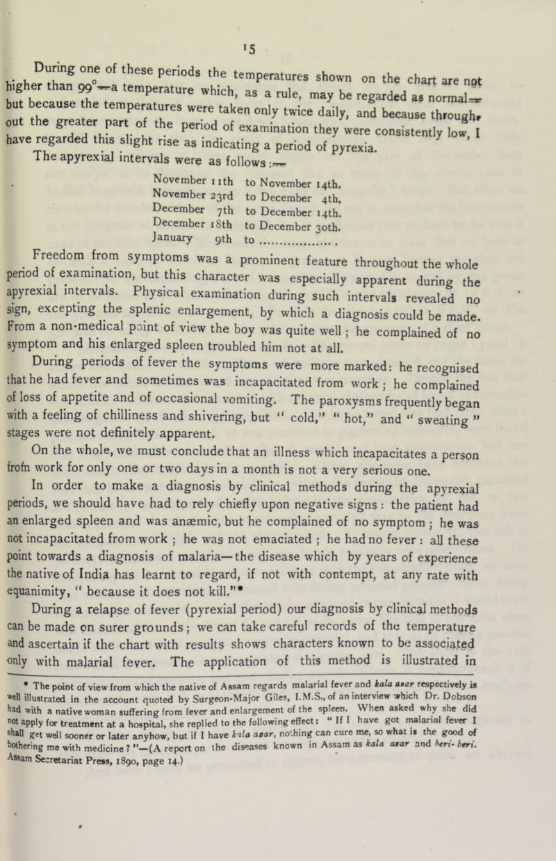 •5 Dunng one of these periods the temperatures shown on the chart are not higher than ^ -a temperature which, as a rule, may be regarded a.^ormal!! bu because the temperatures were taken only twice daily, and because through, out the greater part of the period of examination they were consistently low, I have regarded this slight rise as indicating a period of pyrexia. Theapyrexial intervals were as follows:,,^ November iith to November 14th. November 23rd to December 4th. December 7th to December 14th. December i8th to December 30th. January 9th to ^ Freedom from symptoms was a prominent feature throughout the whole penod of examination, but this character was especially apparent during the apyrexial intervals. Physical examination during such Intervals revealed no sign, excepting the splenic enlargement, by which a diagnosis could be made. From a non-medical point of view the boy was quite well; he complained of no symptom and his enlarged spleen troubled him not at all. During periods of fever the symptoms were more marked; he recognised that he had fever and sometimes was incapacitated from work; he complained of loss of appetite and of occasional vomiting. The paroxysms frequently began with a feeling of chilliness and shivering, but “ cold,” ” hot,” and “ sweating ” stages were not definitely apparent. On the whole, we must conclude that an illness which Incapacitates a person frofn work for only one or two days in a month is not a very serious one. In order to make a diagnosis by clinical methods during the apyrexial periods, we should have had to rely chiefly upon negative signs : the patient had an enlarged spleen and was anaemic, but he complained of no symptom ; he was not incapacitated from work ; he was not emaciated ; he had no fever ; all these point towards a diagnosis of malaria—the disease which by years of experience the native of India has learnt to regard. If not with contempt, at any rate with equanimity, “ because it does not kill.”* * During a relapse of fever (pyrexial period) our diagnosis by clinical methods can be made on surer grounds; we can take careful records of the temperature and ascertain if the chart with results shows characters known to be associated only with malarial fever. The application of this method is illustrated in * The point of view from which the native of Assam regards malarial fever and kala atar respectively is *cn illustrated in the account quoted by Surgeon-Major Giles, I. M.S., of an interview which Dr. Dobson had with a native woman suffering from fever and enlargement of the spleen. When asked why she did not apply for treatment at a hospital, she replied to the following effect:  If I have got malarial fever I shall get well sooner or later anyhow, but if I have kila asar, nothing can cure me, so what it the good of bothering me with medicine ? (A report on the diseases known in Assam as kala atar and htri- beri.
