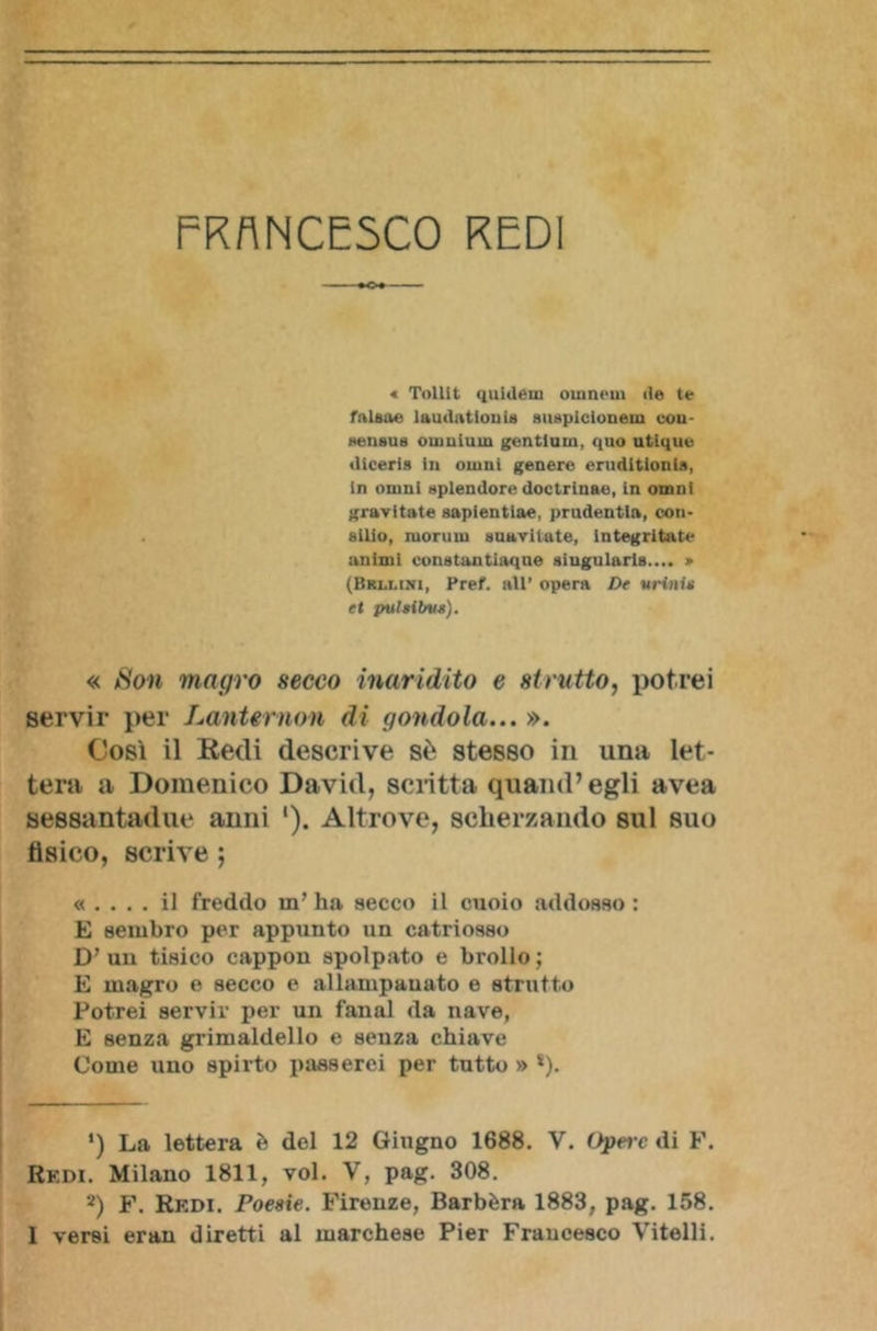 ■ ♦O-» « Tollit quidém oinncm ile te falsa» laudatimi ia suspicionein eou- sensus ouiuium gentium, quo utique iliceris in onini genere erudltionia, in omni splendore doctrinae, in omnl gravitate sapientiae, prudentla, Con- silio, morti in suavitate, Integritate animi constantiaqne «iugularla.... » (Brli.ini, Pref. all’ opera De urini* et pulsiì/us). « Son magro secco inaridito e strutto, potrei servir per Lanternoni di gondola... ». Così il Redi descrive sè stesso in una let- tera a Domenico David, scritta quand’egli avea sessantadue anni '). Altrove, scherzando sul suo fisico, scrive ; « .... il freddo in’ ha secco il cuoio addosso : E sembro per appunto un catriosso D’ un tisico cappon spolpato e brolio ; E magro e secco e allampanato e strutto Potrei servir per un fanal da nave, E senza grimaldello e senza chiave Come uno spirto passerei per tutto » *). ‘) La lettera è del 12 Giugno 1688. V. Opere di F. Redi. Milano 1811, voi. V, pag. 308. 2) F. Redi. Poesie. Firenze, Barbèra 1883, pag. 158.