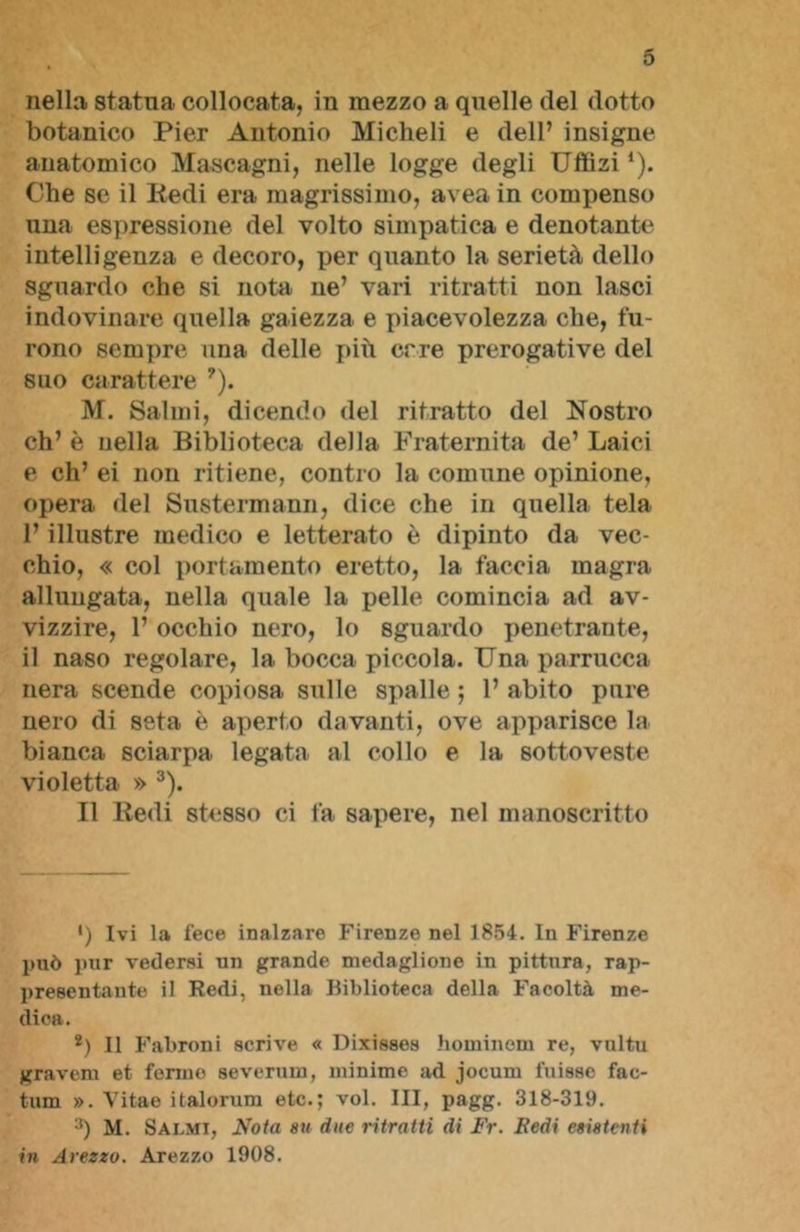 nella statua collocata, in mezzo a quelle del dotto botanico Pier Antonio Micheli e dell’ insigne anatomico Mascagni, nelle logge degli Uffizi *). Che se il Pedi era magrissimo, avea in compenso una espressione del volto simpatica e denotante intelligenza e decoro, per quanto la serietà dello sguardo che si nota ne’ vari ritratti non lasci indovinare quella gaiezza e piacevolezza che, fu- rono sempre una delle più erre prerogative del suo carattere ?). M. Salmi, dicendo del ritratto del Nostro eh’ è nella Biblioteca della Fraternità de’ Laici e eh’ ei non ritiene, contro la comune opinione, opera del Sustermann, dice che in quella tela l’illustre medico e letterato è dipinto da vec- chio, « col portamento eretto, la faccia magra allungata, nella quale la pelle comincia ad av- vizzire, 1’ occhio nero, lo sguardo penetrante, il naso regolare, la bocca piccola. Una parrucca nera scende copiosa sulle spalle ; 1’ abito pure nero di seta è aperto davanti, ove apparisce la bianca sciarpa legata al collo e la sottoveste violetta » 3). Il Redi stesso ci fa sapere, nel manoscritto ') Ivi la fece inalzare Firenze nel 1854. In Firenze può pur vedersi un grande medaglione in pittura, rap- presentante il Redi, nella Biblioteca della Facoltà me- dica. *) Il Fabroni scrive « Dixisses hominem re, vultu gravem et fermo severum, minime ad jocum fuisso fac- tum ». Vitae italorum etc.; voi. Ili, pagg. 318-319. 3) M. Salmi, Nota su due ritratti di Fr. Redi esistenti in Arezzo. Arezzo 1908.