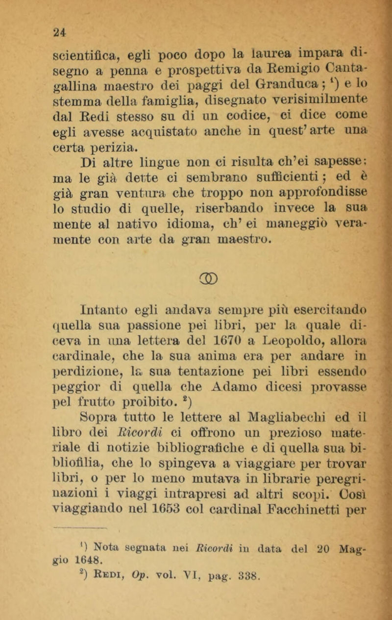 scientifica, egli poco dopo la laurea impara di- segno a penna e prospettiva da Remigio Canta- gallina maestro dei paggi del Granduca ; *) e lo stemma della famiglia, disegnato verisimilmente dal Redi stesso su di un codice, ci dice come egli avesse acquistato anche in quest’arte una certa perizia. Di altre lingue non ci risulta ch’ei sapesse; ma le già dette ci sembrano sufficienti ; ed è già gran ventura che troppo non approfondisse lo studio di quelle, riserbando invece la sua mente al nativo idioma, eh’ ei maneggiò vera- mente con arte da gran maestro. C© Intanto egli andava sempre più esercitando quella sua passione pei libri, per la quale di- ceva in una lettera del 1670 a Leopoldo, allora cardinale, che la sua anima era per andare in perdizione, la sua tentazione pei libri essendo peggior di quella che Adamo dicesi provasse pel frutto proibito. 2) Sopra tutto le lettere al Magliabeclii ed il libro dei Bicordi ci offrono un prezioso mate- riale di notizie bibliografiche e di quella sua bi- bliofilia, che lo spingeva a viaggiare per trovar libri, o per lo meno mutava in librarie peregri- nazioni i viaggi intrapresi ad altri scopi. Così viaggiando nel 1653 col Cardinal Facchinetti per ') Nota segnata nei Ricordi in data del 20 Mag- gio 1648. 2) Rkdi, Op. voi. VI, pag. 338.