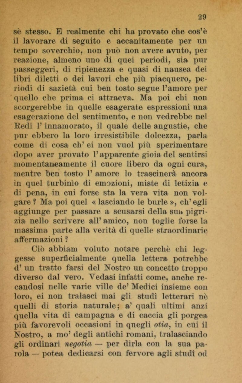 sè stesso. E realmente chi ha provato che cos’è il lavorare (li seguito e accanitamente per un tempo soverchio, non può non avere avuto, per reazione, almeno uno di quei periodi, sia pur passeggeri, di ripienezza e quasi di nausea dei libri diletti o dei lavori che più piacquero, pe- riodi di sazietà cui ben tosto segue l’amore per quello che prima ci attraeva. Ma poi chi non scorgerebbe in quelle esagerate espressioni una esagerazione del sentimento, e non vedrebbe nel Redi l’innamorato, il quale delle angustie, che pur ebbero la loro irresistibile dolcezza, parla come di cosa eh’ ei non vuol più sperimentare dopo aver provato l’apparente gioia del sentirsi momentaneamente il cuore libero da ogni cura, mentre ben tosto 1’ amore lo trascinerà ancora in quel turbinìo di emozioni, miste di letizia e di pena, in cui forse sta la vera vita non vol- gare ? Ma poi quel « lasciando le burle », ch’egli aggiunge per passare a scusarsi della sua pigri- zia nello scrivere all’ amico, non toglie forse la massima parte alla verità di quelle straordinarie affermazioni ? Ciò abbiam voluto notare perchè chi leg- gesse superficialmente quella lettera potrebbe d’ un tratto farsi del Nostro un concetto troppo diverso dal vero. Vedasi infatti come, anche re- candosi nelle varie ville de’ Medici insieme con loro, ei non tralasci mai gli studi letterari nò quelli di storia naturale; a’ quali ultimi anzi quella vita di campagna e di caccia gli porgea più favorevoli occasioni in quegli otia, in cui il Nostro, a mo’ degli antichi romani, tralasciando gli ordinari negotia — per dirla con la sua pa- rola — potea dedicarsi con fervore agli studi od