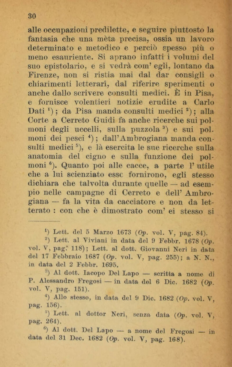 alle occupazioni predilette, e seguire piuttosto la fantasia, che una mèta precisa, ossia un lavoro determinato e metodico e perciò spesso più o meno esauriente. Si aprano infatti i volumi del suo epistolario, e si vedrà com’ egli, lontano da Firenze, non si ristia mai dal dar consigli o chiarimenti letterari, dal riferire sperimenti o anche dallo scrivere consulti medici. È in Pisa, e fornisce volentieri notizie erudite a. Carlo Dati *) ; da Pisa manda consulti medici1 2) ; alla Corte a Cerreto Guidi fa anche ricerche sui pol- moni degli uccelli, sulla puzzola3 4) e sui poi. moni dei pesci *) ; dall’Ambrogiana manda con- sulti medici5), e là esercita le sue ricerche sulla anatomia del cigno e sulla funzione dei pol- moni 6). Quanto poi alle cacce, a parte 1’ utile che a lui scienziato esse fornirono, egli stesso dichiara che talvolta durante quelle — ad esem- pio nelle campagne di Cerreto e dell’ Ainbro- giana — fa la vita da cacciatore e non da let- terato : con che è dimostrato com’ ei stesso si 1) Lett. del 5 Marzo 1673 (Op. voi. V, pag. 84). 2) Lett. al Viviani in data del 9 Febbr. 1678 (Op. voi. V, pag.’ 118); Lett. al dott. Giovanni Neri in data del 17 Febbraio 1687 (Op. voi. V, pag. 255); a N. N., in data del 2 Febbr. 1695. ') Al dott. Iacopo Del Lapo — scritta a nome di P. Alessandro Fregosi — in data del 6 Die. 1682 (Op. voi. V, pag. 151). 4) Allo stesso, in data del 9 Die. 1682 (Op. voi. V, pag. 156). 5) Lett. al dottor Neri, senza data (Op. voi. V, pag. 264). h) Al dott. Del Lapo — a nome del Fregosi — in data del 31 Doc. 1682 (Op. voi. V, pag. 168).