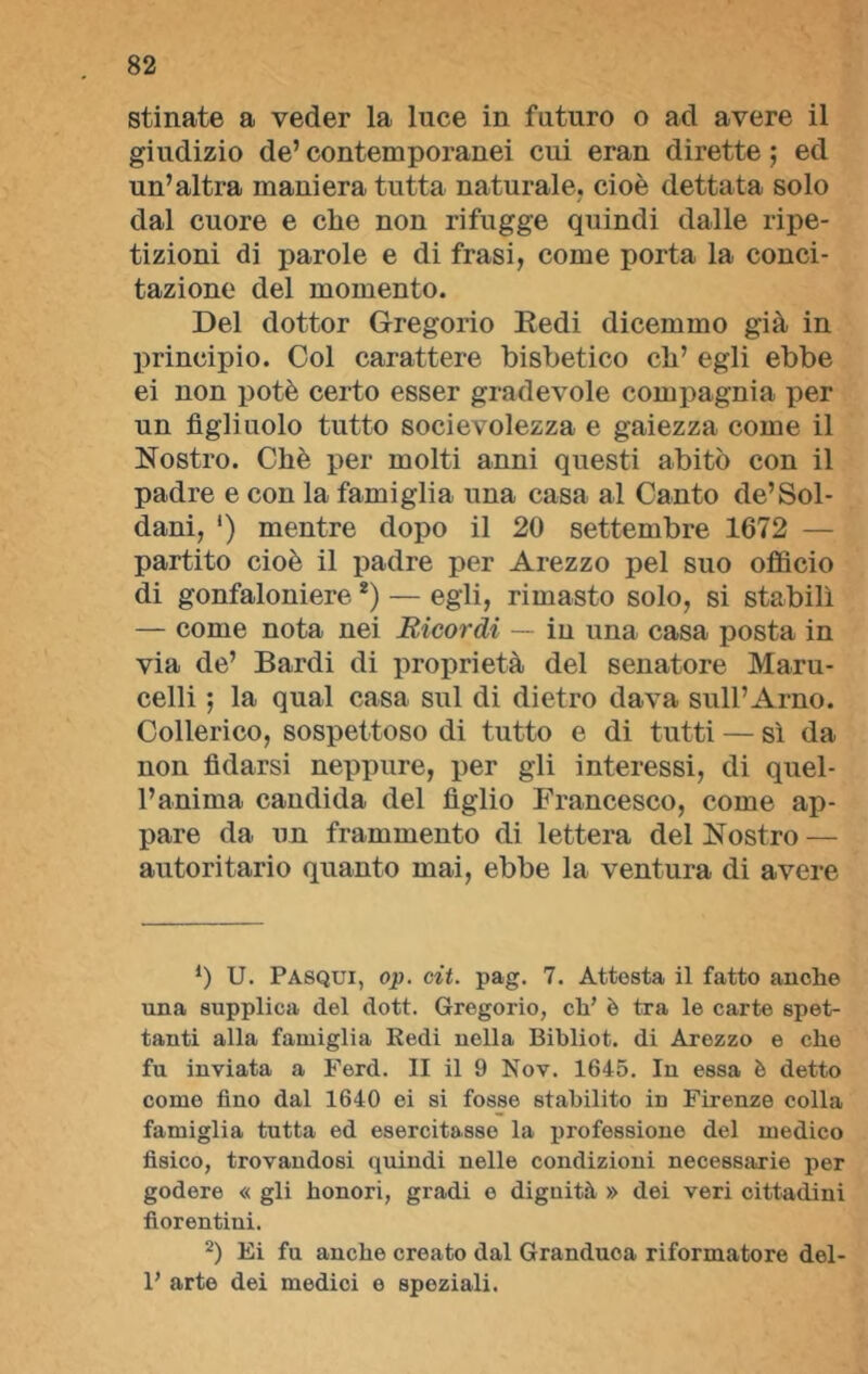 stinate a veder la luce in futuro o ad avere il giudizio de’ contemporanei cui eran dirette ; ed un’altra maniera tutta naturale, cioè dettata solo dal cuore e che non rifugge quindi dalle ripe- tizioni di parole e di frasi, come porta la conci- tazione del momento. Del dottor Gregorio Redi dicemmo già in principio. Col carattere bisbetico eh’ egli ebbe ei non potè certo esser gradevole compagnia per un figliuolo tutto socievolezza e gaiezza come il Nostro. Chè per molti anni questi abitò con il padre e con la famiglia una casa al Canto de’Sol- dani, ') mentre dopo il 20 settembre 1672 — partito cioè il padre per Arezzo pel suo officio di gonfaloniere *) — egli, rimasto solo, si stabilì — come nota nei Ricordi — in una casa posta in via de’ Bardi di proprietà del senatore Maru- celli ; la qual casa sul di dietro dava sull’Arno. Collerico, sospettoso di tutto e di tutti — sì da non fidarsi neppure, per gli interessi, di quel- l’anima candida del figlio Francesco, come ap- pare da un frammento di lettera del Nostro — autoritario quanto mai, ebbe la ventura di avere *) U. Pasqui, op. cit. pag. 7. Attesta il fatto anche una supplica del dott. Gregorio, eh’ è tra le carte spet- tanti alla famiglia Redi nella Bibliot. di Arezzo e che fu inviata a Ferd. II il 9 Nov. 1645. In essa è detto come fino dal 1640 ei si fosse stabilito in Firenze colla famiglia tutta ed esercitasse la professione del medico fisico, trovandosi quindi nelle condizioni necessarie per godere « gli honori, gradi e dignità » dei veri cittadini fiorentini. 2) Ei fu anche creato dal Granduca riformatore del- F arte dei medici o speziali.