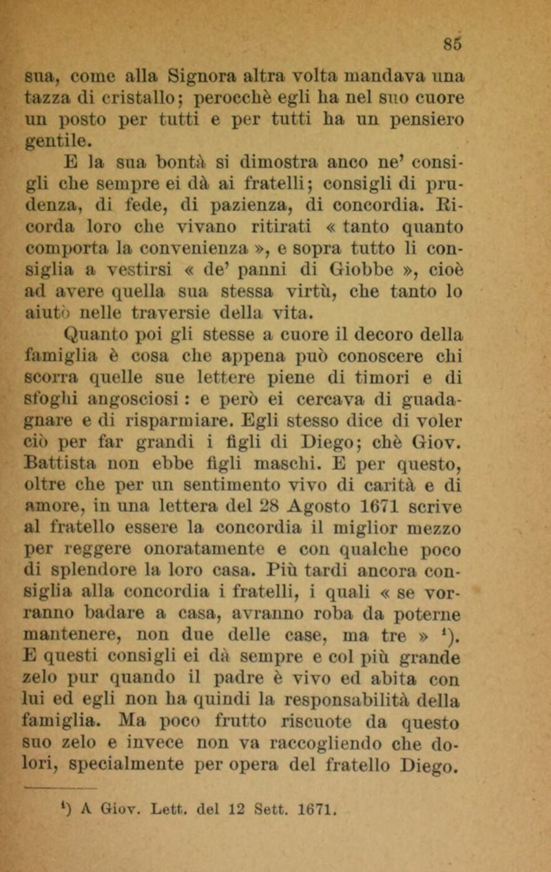 sua, come alla Signora altra volta mandava una tazza di cristallo ; perocché egli ha nel suo cuore un posto per tutti e per tutti ha un pensiero gentile. E la sua bontà si dimostra anco ne’ consi- gli che sempre ei dà ai fratelli; consigli di pru- denza, di fede, di pazienza, di concordia. Ri- corda loro che vivano ritirati « tanto quanto comporta la convenienza », e sopra tutto li con- siglia a vestirsi « de’ panni di Giobbe », cioè ad avere quella sua stessa virtù, che tanto lo aiutò nelle traversie della vita. Quanto poi gli stesse a cuore il decoro della famiglia è cosa che appena può conoscere chi scorra quelle sue lettere piene di timori e di stogili angosciosi : e però ei cercava di guada- gnare e di risparmiare. Egli stesso dice di voler ciò per far grandi i figli di Diego; chè Giov. Battista non ebbe figli maschi. E per questo, oltre che per un sentimento vivo di carità e di amore, in una lettera del 28 Agosto 1671 scrive al fratello essere la concordia il miglior mezzo per reggere onoratamente e con qualche poco di splendore la loro casa. Più tardi ancora con- siglia alla concordia i fratelli, i quali « se vor- ranno badare a casa, avranno roba da poterne mantenere, non due delle case, ma tre » ’). E questi consigli ei dà sempre e col più grande zelo pur quando il padre è vivo ed abita con lui ed egli non ha quindi la responsabilità della famiglia. Ma poco frutto riscuote da questo suo zelo e invece non va raccogliendo che do- lori, specialmente per opera del fratello Diego. l) A Giov. Lett. del 12 Sett. 1671.