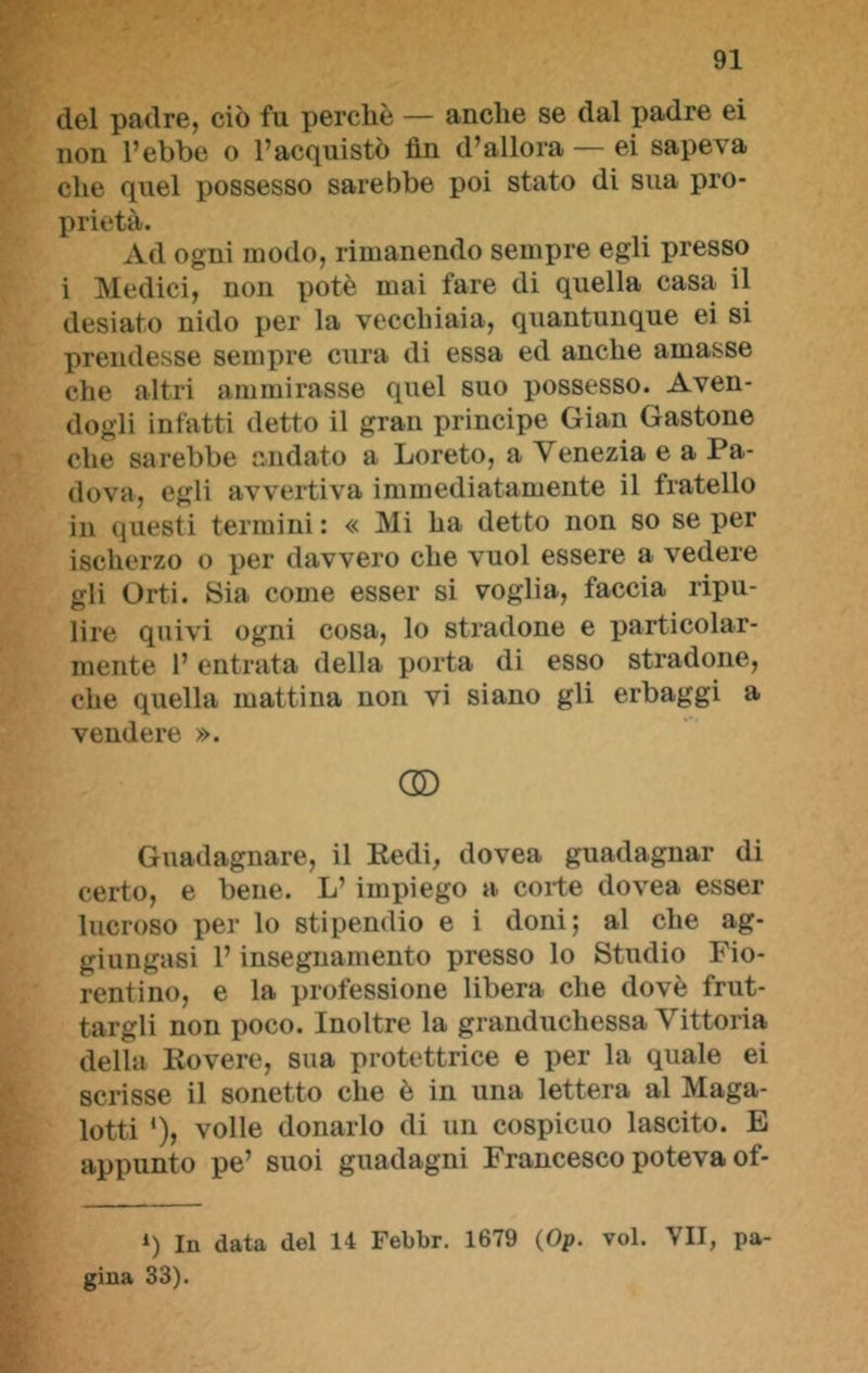 del padre, ciò fu perchè — anche se dal padre ei non l’ebbe o l’acquistò fin d’allora — ei sapeva che quel possesso sarebbe poi stato di sua pro- prietà. Ad ogni modo, rimanendo sempre egli presso i Medici, non potè mai fare di quella casa il desiato nido per la vecchiaia, quantunque ei si prendesse sempre cura di essa ed anche amasse che altri ammirasse quel suo possesso. Aven- dogli infatti detto il gran principe Gian Gastone che sarebbe andato a Loreto, a Venezia e a Pa- dova, egli avvertiva immediatamente il fratello in questi termini : « Mi ha detto non so se per ischerzo o per davvero che vuol essere a vedere gli Orti. Sia come esser si voglia, faccia ripu- lire quivi ogni cosa, lo stradone e particolar- mente 1’ entrata della porta di esso stradone, che quella mattina non vi siano gli erbaggi a vendere ». OD Guadagnare, il Redi, dovea guadagnar di certo, e bene. L’ impiego a coite dovea esser lucroso per lo stipendio e i doni; al che ag- giungasi l’insegnamento presso lo Studio Fio- rentino, e la professione libera che dovè frut- targli non poco. Inoltre la granduchessa Vittoria della Rovere, sua protettrice e per la quale ei scrisse il sonetto che è in una lettera al Maga- lotti *), volle donarlo di un cospicuo lascito. E appunto pe’ suoi guadagni Francesco poteva of- i) In data del 14 Febbr. 1679 (Op. voi. VII, pa- gina 33).