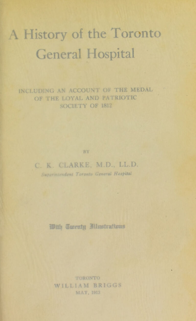 History of the Toronto Genera! Hospital includ: *g an account o the medal OF i HE I OYAL AND PATRIOTIC SOCIETY OF 1812 BY ( K. C LARKE, M.D., LL.D. ■>.. it Toro*i al Hospital iBttlt (Emrnlti MuBtrulUms TORONTO WILLIAM BRIGGS MAY, 1913