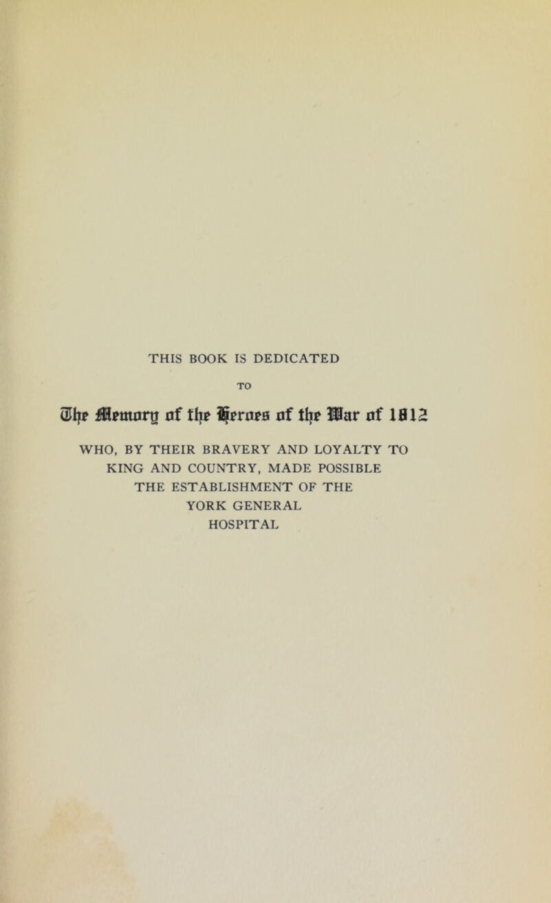 THIS BOOK IS DEDICATED TO (1% fflmortr of ttj* %ro*a of tfj? Har of XBXZ WHO, BY THEIR BRAVERY AND LOYALTY TO KING AND COUNTRY, MADE POSSIBLE THE ESTABLISHMENT OF THE YORK GENERAL HOSPITAL