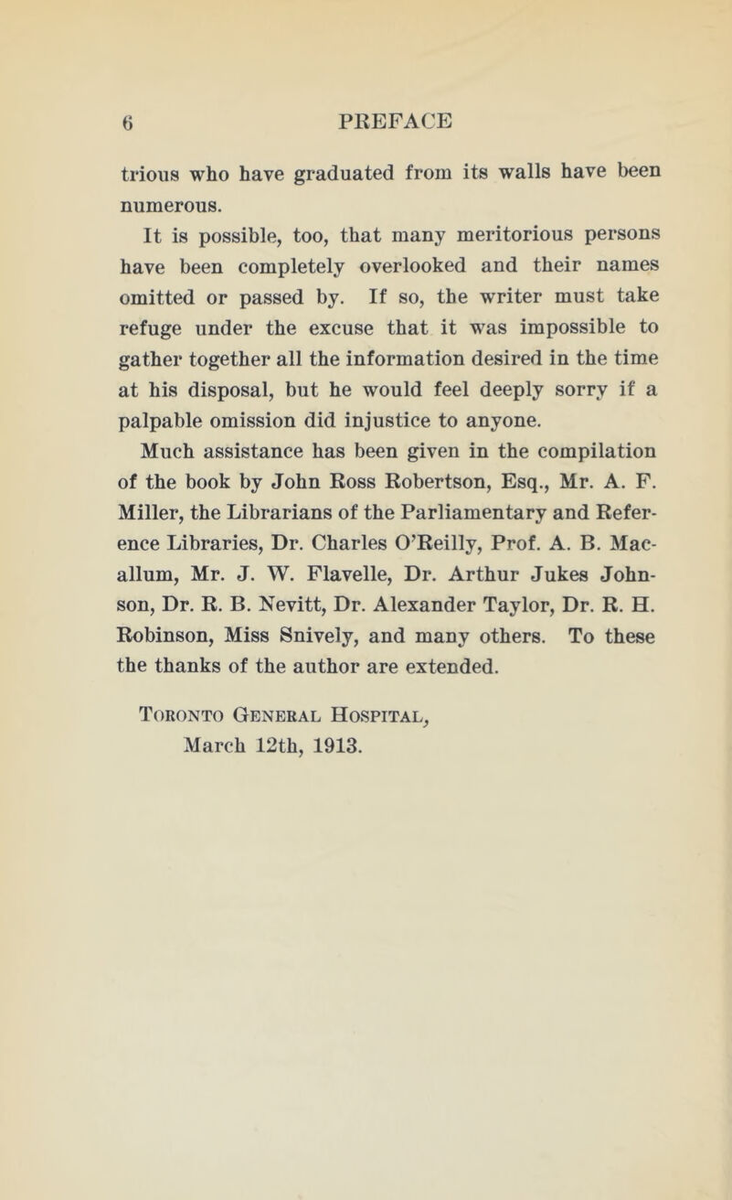 trious who have graduated from its walls have been numerous. It is possible, too, that many meritorious persons have been completely overlooked and their names omitted or passed by. If so, the writer must take refuge under the excuse that it was impossible to gather together all the information desired in the time at his disposal, but he would feel deeply sorry if a palpable omission did injustice to anyone. Much assistance has been given in the compilation of the book by John Ross Robertson, Esq., Mr. A. F. Miller, the Librarians of the Parliamentary and Refer- ence Libraries, Dr. Charles O’Reilly, Prof. A. B. Mae- allum, Mr. J. W. Flavelle, Dr. Arthur Jukes John- son, Dr. R. B. Nevitt, Dr. Alexander Taylor, Dr. R. H. Robinson, Miss Snively, and many others. To these the thanks of the author are extended. Toronto General Hospital, March 12th, 1913.