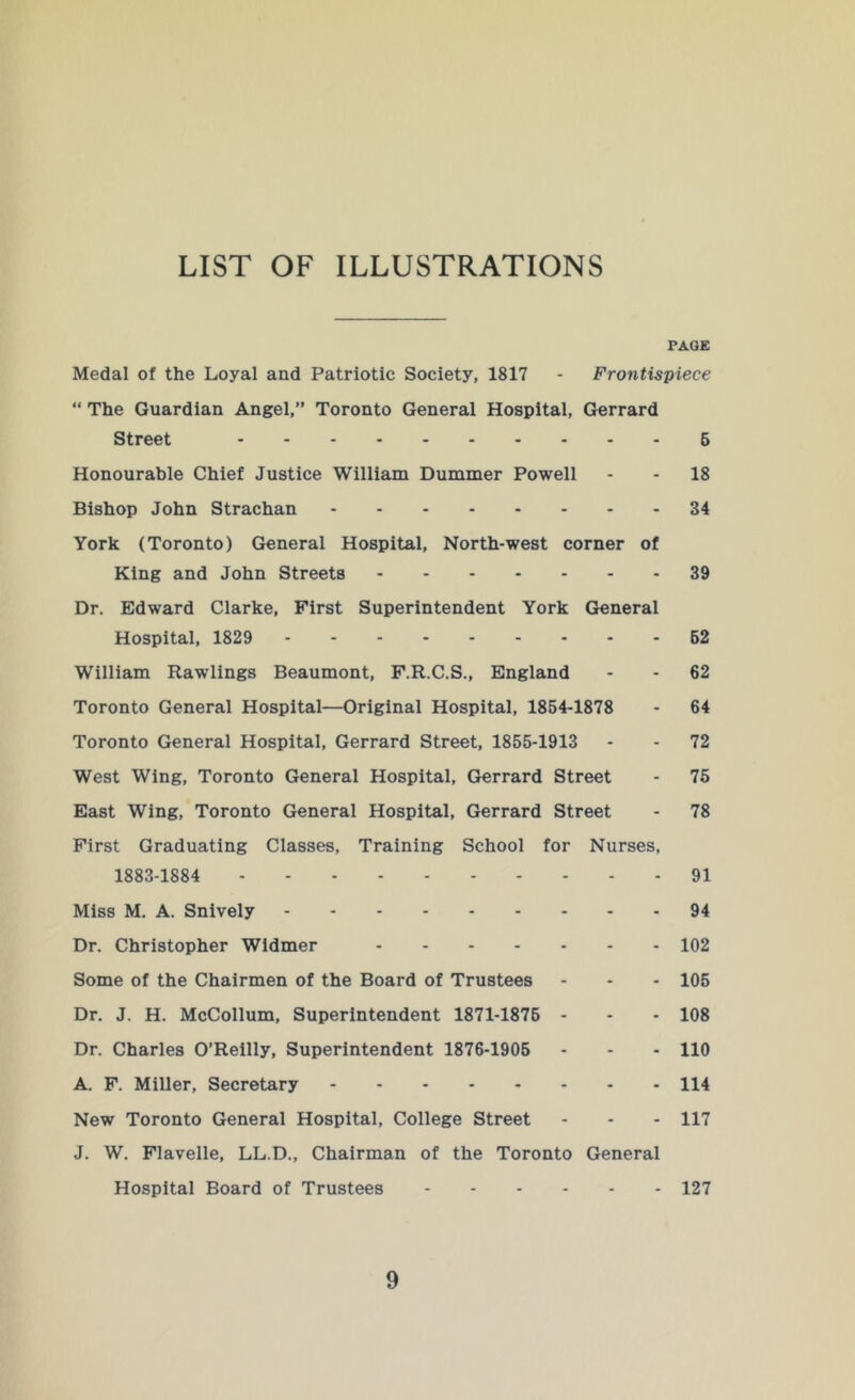 LIST OF ILLUSTRATIONS PAGE Medal of the Loyal and Patriotic Society, 1817 - Frontispiece “ The Guardian Angel,” Toronto General Hospital, Gerrard Street 6 Honourable Chief Justice William Dummer Powell - - 18 Bishop John Strachan 34 York (Toronto) General Hospital, North-west corner of King and John Streets 39 Dr. Edward Clarke, First Superintendent York General Hospital, 1829 62 William Rawlings Beaumont, F.R.C.S., England - - 62 Toronto General Hospital—Original Hospital, 1854-1878 - 64 Toronto General Hospital, Gerrard Street, 1855-1913 - - 72 West Wing, Toronto General Hospital, Gerrard Street - 75 East Wing, Toronto General Hospital, Gerrard Street - 78 First Graduating Classes, Training School for Nurses, 1883-1884 91 Miss M. A. Snively 94 Dr. Christopher Widmer 102 Some of the Chairmen of the Board of Trustees - - - 105 Dr. J. H. McCollum, Superintendent 1871-1876 - - - 108 Dr. Charles O’Reilly, Superintendent 1876-1905 - - - 110 A. F. Miller, Secretary 114 New Toronto General Hospital, College Street - - - 117 J. W. Flavelle, LL.D., Chairman of the Toronto General Hospital Board of Trustees 127