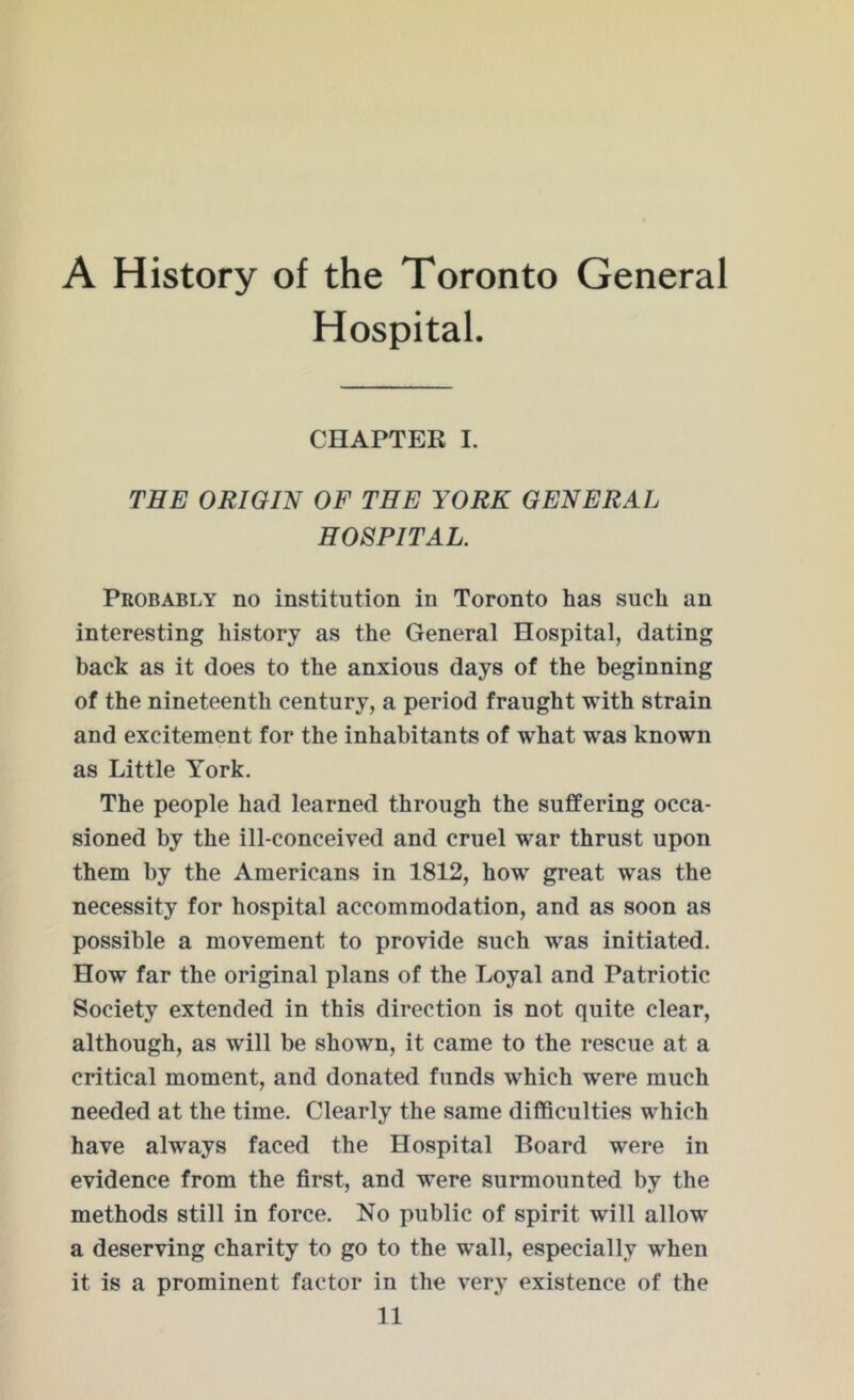 A History of the Toronto General Hospital. CHAPTER I. THE ORIGIN OF THE YORK GENERAL HOSPITAL. Probably no institution in Toronto has such an interesting history as the General Hospital, dating back as it does to the anxious days of the beginning of the nineteenth century, a period fraught with strain and excitement for the inhabitants of what was known as Little York. The people had learned through the suffering occa- sioned by the ill-conceived and cruel war thrust upon them by the Americans in 1812, how great was the necessity for hospital accommodation, and as soon as possible a movement to provide such was initiated. How far the original plans of the Loyal and Patriotic Society extended in this direction is not quite clear, although, as will be shown, it came to the rescue at a critical moment, and donated funds which were much needed at the time. Clearly the same difficulties which have always faced the Hospital Board were in evidence from the first, and were surmounted by the methods still in force. No public of spirit will allow a deserving charity to go to the wall, especially when it is a prominent factor in the very existence of the