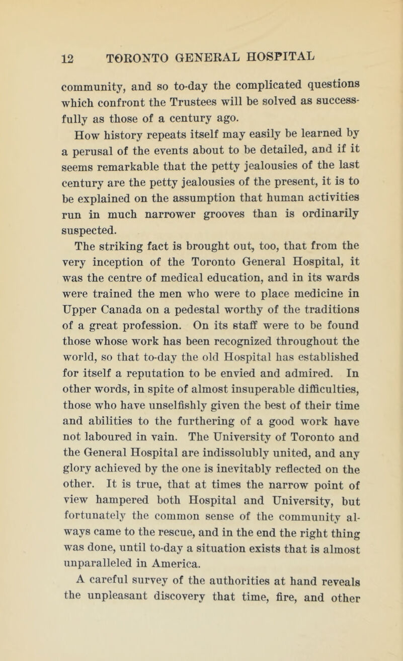 community, and so to-day the complicated questions which confront the Trustees will be solved as success- fully as those of a century ago. How history repeats itself may easily be learned by a perusal of the events about to be detailed, and if it seems remarkable that the petty jealousies of the last century are the petty jealousies of the present, it is to be explained on the assumption that human activities run in much narrower grooves than is ordinarily suspected. The striking fact is brought out, too, that from the very inception of the Toronto General Hospital, it was the centre of medical education, and in its wards were trained the men who were to place medicine in Upper Canada on a pedestal worthy of the traditions of a great profession. On its staff were to be found those whose work has been recognized throughout the world, so that to-day the old Hospital has established for itself a reputation to be envied and admired. In other words, in spite of almost insuperable difficulties, those who have unselfishly given the best of their time and abilities to the furthering of a good work have not laboured in vain. The University of Toronto and the General Hospital are indissolubly united, and any glory achieved by the one is inevitably reflected on the other. It is true, that at times the narrow point of view hampered both Hospital and University, but fortunately the common sense of the community al- ways came to the rescue, and in the end the right thing was done, until to-day a situation exists that is almost unparalleled in America. A careful survey of the authorities at hand reveals the unpleasant discovery that time, fire, and other