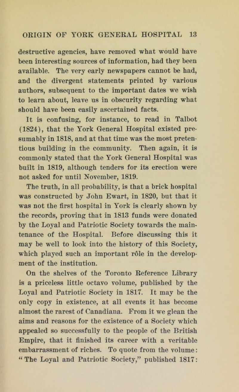 destructive agencies, have removed what would have been interesting sources of information, had they been available. The very early newspapers cannot be had, and the divergent statements printed by various authors, subsequent to the important dates we wish to learn about, leave us in obscurity regarding what should have been easily ascertained facts. It is confusing, for instance, to read in Talbot (1824), that the York General Hospital existed pre- sumably in 1818, and at that time was the most preten- tious building in the community. Then again, it is commonly stated that the York General Hospital was built in 1819, although tenders for its erection were not asked for until November, 1819. The truth, in all probability, is that a brick hospital was constructed by John Ewart, in 1820, but that it was not the first hospital in York is clearly shown by the records, proving that in 1813 funds were donated by the Loyal and Patriotic Society towards the main- tenance of the Hospital. Before discussing this it may be well to look into the history of this Society, which played such an important r61e in the develop- ment of the institution. On the shelves of the Toronto Reference Library is a priceless little octavo volume, published by the Loyal and Patriotic Society in 1817. It may be the only copy in existence, at all events it has become almost the rarest of Canadiana. From it we glean the aims and reasons for the existence of a Society which appealed so successfully to the people of the British Empire, that it finished its career with a veritable embarrassment of riches. To quote from the volume: “ The Loyal and Patriotic Society,” published 1817: