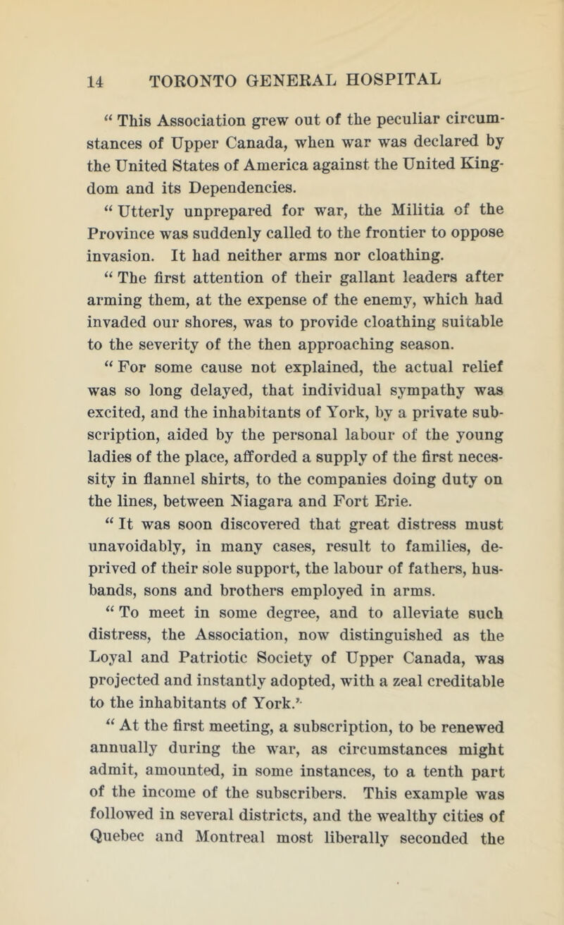 “ This Association grew out of the peculiar circum- stances of Upper Canada, when war was declared by the United States of America against the United King- dom and its Dependencies. “ Utterly unprepared for war, the Militia of the Province was suddenly called to the frontier to oppose invasion. It had neither arms nor cloathing. “ The first attention of their gallant leaders after arming them, at the expense of the enemy, which had invaded our shores, was to provide cloathing suitable to the severity of the then approaching season. “ For some cause not explained, the actual relief was so long delayed, that individual sympathy was excited, and the inhabitants of York, by a private sub- scription, aided by the personal labour of the young ladies of the place, afforded a supply of the first neces- sity in flannel shirts, to the companies doing duty on the lines, between Niagara and Fort Erie. “ It was soon discovered that great distress must unavoidably, in many cases, result to families, de- prived of their sole support, the labour of fathers, hus- bands, sons and brothers employed in arms. “ To meet in some degree, and to alleviate such distress, the Association, now distinguished as the Loyal and Patriotic Society of Upper Canada, was projected and instantly adopted, wTith a zeal creditable to the inhabitants of York.7- “ At the first meeting, a subscription, to be renewed annually during the war, as circumstances might admit, amounted, in some instances, to a tenth part of the income of the subscribers. This example was followed in several districts, and the wealthy cities of Quebec and Montreal most liberally seconded the