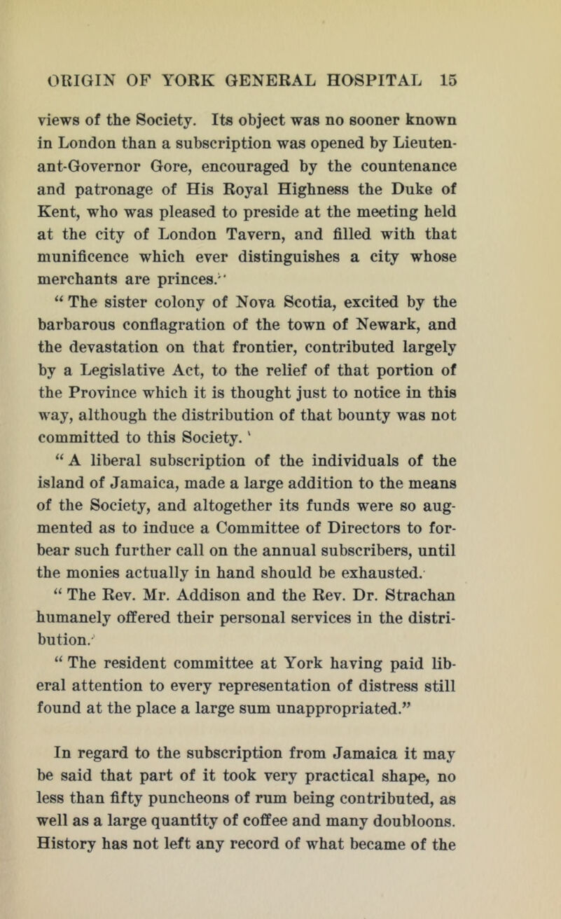 views of the Society. Its object was no sooner known in London than a subscription was opened by Lieuten- ant-Governor Gore, encouraged by the countenance and patronage of His Royal Highness the Duke of Kent, who was pleased to preside at the meeting held at the city of London Tavern, and filled with that munificence which ever distinguishes a city whose merchants are princes/* “ The sister colony of Nova Scotia, excited by the barbarous conflagration of the town of Newark, and the devastation on that frontier, contributed largely by a Legislative Act, to the relief of that portion of the Province which it is thought just to notice in this way, although the distribution of that bounty was not committed to this Society. ‘ “ A liberal subscription of the individuals of the island of Jamaica, made a large addition to the means of the Society, and altogether its funds were so aug- mented as to induce a Committee of Directors to for- bear such further call on the annual subscribers, until the monies actually in hand should be exhausted. “ The Rev. Mr. Addison and the Rev. Dr. Strachan humanely offered their personal services in the distri- bution/' “ The resident committee at York having paid lib- eral attention to every representation of distress still found at the place a large sum unappropriated.” In regard to the subscription from Jamaica it may be said that part of it took very practical shape, no less than fifty puncheons of rum being contributed, as well as a large quantity of coffee and many doubloons. History has not left any record of what became of the