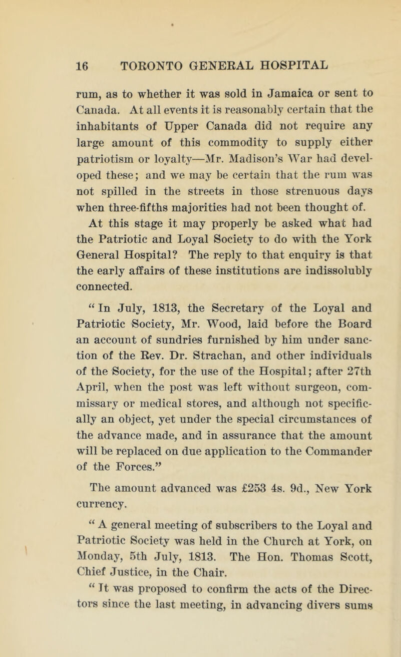 rum, as to whether it was sold in Jamaica or sent to Canada. At all events it is reasonably certain that the inhabitants of Upper Canada did not require any large amount of this commodity to supply either patriotism or loyalty—Mr. Madison’s War had devel- oped these; and we may be certain that the rum was not spilled in the streets in those strenuous days when three-fifths majorities had not been thought of. At this stage it may properly be asked what had the Patriotic and Loyal Society to do with the York General Hospital? The reply to that enquiry is that the early affairs of these institutions are indissolubly connected. “ In July, 1813, the Secretary of the Loyal and Patriotic Society, Mr. Wood, laid before the Board an account of sundries furnished by him under sanc- tion of the Rev. Dr. Strachan, and other individuals of the Society, for the use of the Hospital; after 27th April, when the post was left without surgeon, com- missary or medical stores, and although not specific- ally an object, yet under the special circumstances of the advance made, and in assurance that the amount will be replaced on due application to the Commander of the Forces.” The amount advanced was £253 4s. 9d., New York currency. “ A general meeting of subscribers to the Loyal and Patriotic Society was held in the Church at York, on Monday, 5th July, 1813. The Hon. Thomas Scott, Chief Justice, in the Chair. “It was proposed to confirm the acts of the Direc- tors since the last meeting, in advancing divers sums