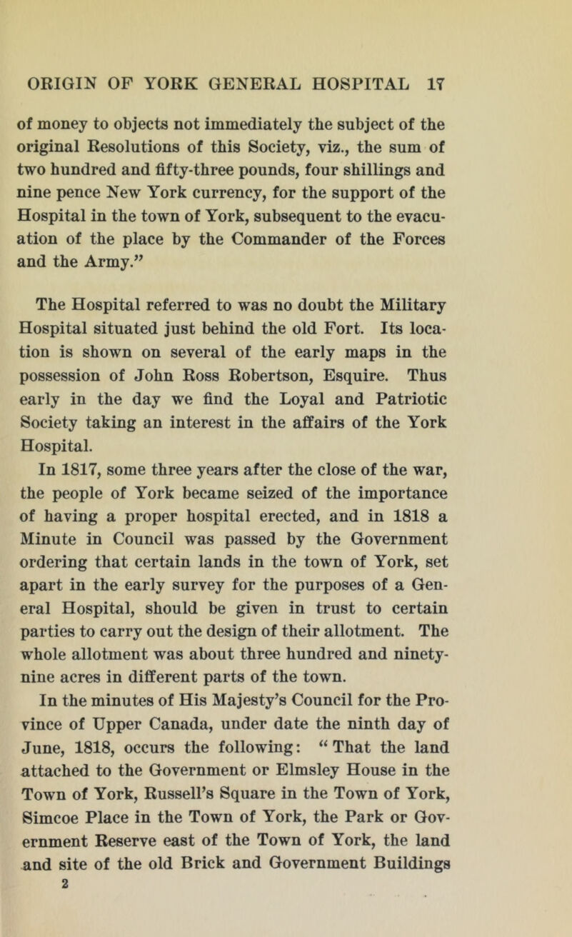 of money to objects not immediately the subject of the original Resolutions of this Society, viz., the sum of two hundred and fifty-three pounds, four shillings and nine pence New York currency, for the support of the Hospital in the town of York, subsequent to the evacu- ation of the place by the Commander of the Forces and the Army.” The Hospital referred to was no doubt the Military Hospital situated just behind the old Fort. Its loca- tion is shown on several of the early maps in the possession of John Ross Robertson, Esquire. Thus early in the day we find the Loyal and Patriotic Society taking an interest in the affairs of the York Hospital. In 1817, some three years after the close of the war, the people of York became seized of the importance of having a proper hospital erected, and in 1818 a Minute in Council was passed by the Government ordering that certain lands in the town of York, set apart in the early survey for the purposes of a Gen- eral Hospital, should be given in trust to certain parties to carry out the design of their allotment. The whole allotment was about three hundred and ninety- nine acres in different parts of the town. In the minutes of His Majesty’s Council for the Pro- vince of Upper Canada, under date the ninth day of June, 1818, occurs the following: “That the land attached to the Government or Elmsley House in the Town of York, Russell’s Square in the Town of York, Simcoe Place in the Town of York, the Park or Gov- ernment Reserve east of the Town of York, the land and site of the old Brick and Government Buildings 2