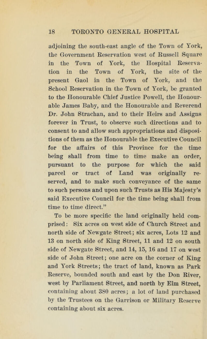 adjoining the south-east angle of the Town of York, the Government Reservation west of Russell Square in the Town of York, the Hospital Reserva- tion in the Town of York, the site of the present Gaol in the Town of York, and the School Reservation in the Town of York, be granted to the Honourable Chief Justice Powell, the Honour- able James Baby, and the Honourable and Reverend Dr. John Strachan, and to their Heirs and Assigns forever in Trust, to observe such directions and to consent to and allow such appropriations and disposi- tions of them as the Honourable the Executive Council for the affairs of this Province for the time being shall from time to time make an order, pursuant to the purpose for which the said parcel or tract of Land was originally re- served, and to make such conveyance of the same to such persons and upon such Trusts as His Majesty’s said Executive Council for the time being shall from time to time direct.” To be more specific the land originally held com- prised : Six acres on west side of Church Street and north side of Newgate Street; six acres, Lots 12 and 13 on north side of King Street, 11 and 12 on south side of Newgate Street, and 14, 15, 16 and 17 on west side of John Street ; one acre on the corner of King and York Streets; the tract of land, known as Park Reserve, bounded south and east by the Don River, west by Parliament Street, and north by Elm Street, containing about 380 acres; a lot of land purchased by the Trustees on the Garrison or Military Reserve containing about six acres.