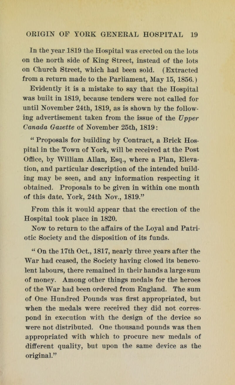 In the year 1819 the Hospital was erected on the lots on the north side of King Street, instead of the lots on Church Street, which had been sold. (Extracted from a return made to the Parliament, May 15, 1856.) Evidently it is a mistake to say that the Hospital was built in 1819, because tenders wTere not called for until November 24th, 1819, as is shown by the follow- ing advertisement taken from the issue of the Upper Canada Gazette of November 25th, 1819: “ Proposals for building by Contract, a Brick Hos- pital in the Town of York, will be received at the Post Office, by William Allan, Esq., where a Plan, Eleva- tion, and particular description of the intended build- ing may be seen, and any information respecting it obtained. Proposals to be given in within one month of this date. York, 24th Nov., 1819.” From this it would appear that the erection of the Hospital took place in 1820. Now to return to the affairs of the Loyal and Patri- otic Society and the disposition of its funds. “ On the 17th Oct., 1817, nearly three years after the War had ceased, the Society having closed its benevo- lent labours, there remained in their hands a large sum of money. Among other things medals for the heroes of the War had been ordered from England. The sum of One Hundred Pounds was first appropriated, but when the medals were received they did not corres- pond in execution with the design of the device so were not distributed. One thousand pounds was then appropriated with which to procure new medals of different quality, but upon the same device as the original.”