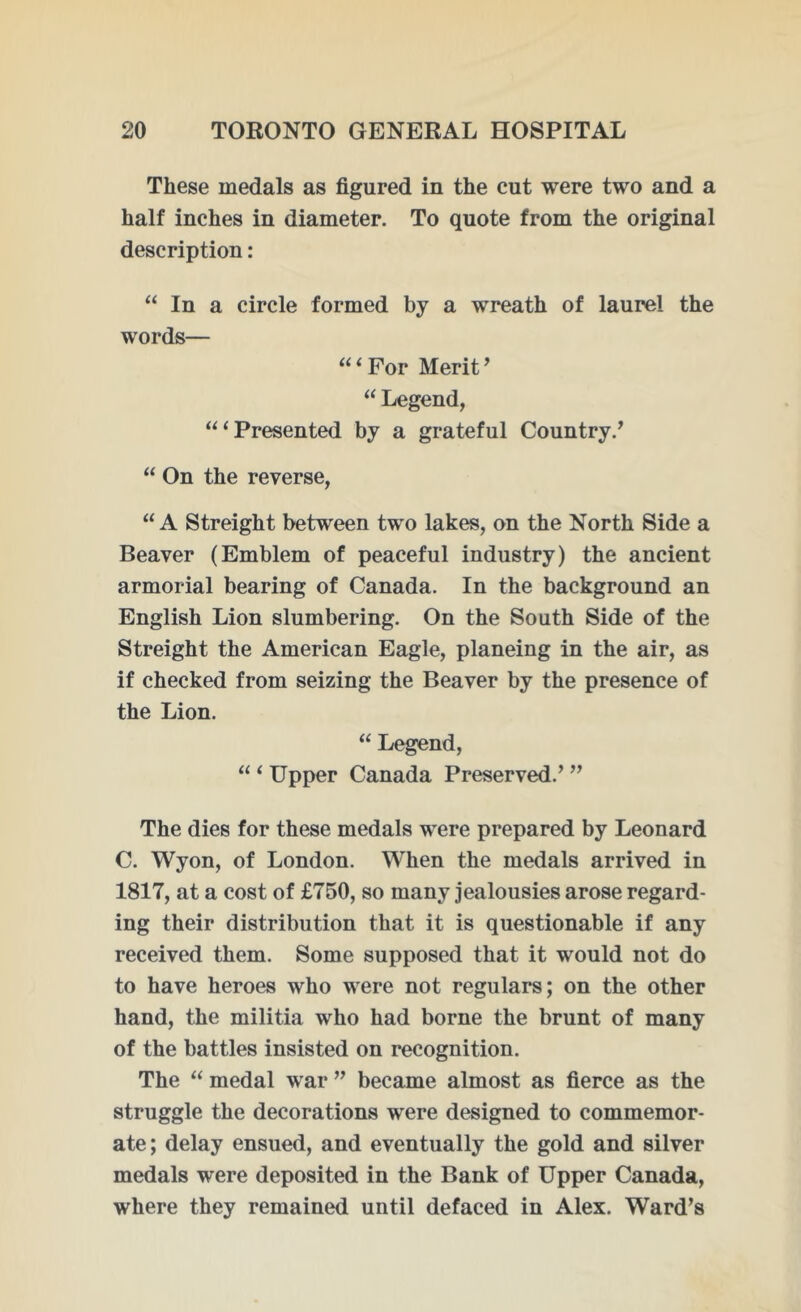 These medals as figured in the cut were two and a half inches in diameter. To quote from the original description: “ In a circle formed by a wreath of laurel the words— “ ‘ For Merit ’ “ Legend, “‘Presented by a grateful Country/ “ On the reverse, “A Streight between two lakes, on the North Side a Beaver (Emblem of peaceful industry) the ancient armorial bearing of Canada. In the background an English Lion slumbering. On the South Side of the Streight the American Eagle, planeing in the air, as if checked from seizing the Beaver by the presence of the Lion. “ Legend, “ ‘ Upper Canada Preserved.’ ” The dies for these medals were prepared by Leonard C. Wyon, of London. When the medals arrived in 1817, at a cost of £750, so many jealousies arose regard- ing their distribution that it is questionable if any received them. Some supposed that it would not do to have heroes who were not regulars; on the other hand, the militia who had borne the brunt of many of the battles insisted on recognition. The “ medal war ” became almost as fierce as the struggle the decorations were designed to commemor- ate; delay ensued, and eventually the gold and silver medals were deposited in the Bank of Upper Canada, where they remained until defaced in Alex. Ward’s