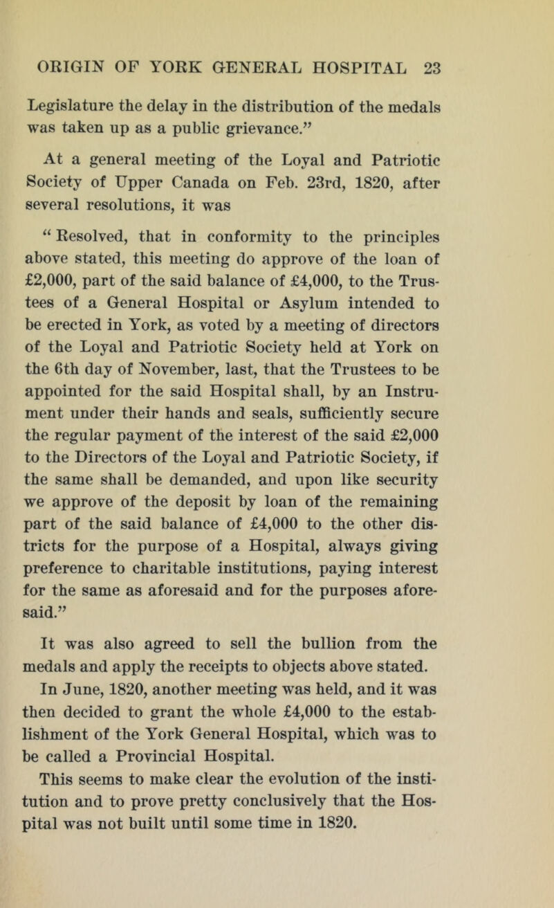 Legislature the delay in the distribution of the medals was taken up as a public grievance.” At a general meeting of the Loyal and Patriotic Society of Upper Canada on Feb. 23rd, 1820, after several resolutions, it was “ Resolved, that in conformity to the principles above stated, this meeting do approve of the loan of £2,000, part of the said balance of £4,000, to the Trus- tees of a General Hospital or Asylum intended to be erected in York, as voted by a meeting of directors of the Loyal and Patriotic Society held at York on the 6th day of November, last, that the Trustees to be appointed for the said Hospital shall, by an Instru- ment under their hands and seals, sufficiently secure the regular payment of the interest of the said £2,000 to the Directors of the Loyal and Patriotic Society, if the same shall be demanded, and upon like security we approve of the deposit by loan of the remaining part of the said balance of £4,000 to the other dis- tricts for the purpose of a Hospital, always giving preference to charitable institutions, paying interest for the same as aforesaid and for the purposes afore- said.” It was also agreed to sell the bullion from the medals and apply the receipts to objects above stated. In June, 1820, another meeting was held, and it was then decided to grant the whole £4,000 to the estab- lishment of the York General Hospital, which wras to be called a Provincial Hospital. This seems to make clear the evolution of the insti- tution and to prove pretty conclusively that the Hos- pital was not built until some time in 1820.