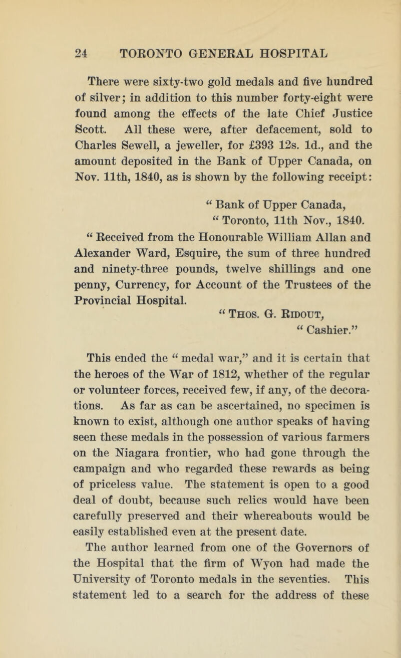 There were sixty-two gold medals and five hundred of silver; in addition to this number forty-eight were found among the effects of the late Chief Justice Scott. All these were, after defacement, sold to Charles Sewell, a jeweller, for £393 12s. Id., and the amount deposited in the Bank of Upper Canada, on Nov. 11th, 1840, as is shown by the following receipt: “ Bank of Upper Canada, “ Toronto, 11th Nov., 1840. “ Received from the Honourable William Allan and Alexander Ward, Esquire, the sum of three hundred and ninety-three pounds, twelve shillings and one penny, Currency, for Account of the Trustees of the Provincial Hospital. “ Thos. G. Ridout, “ Cashier.” This ended the “ medal war,” and it is certain that the heroes of the War of 1812, whether of the regular or volunteer forces, received few, if any, of the decora- tions. As far as can be ascertained, no specimen is known to exist, although one author speaks of having seen these medals in the possession of various farmers on the Niagara frontier, who had gone through the campaign and who regarded these rewards as being of priceless value. The statement is open to a good deal of doubt, because such relics would have been carefully preserved and their whereabouts would be easily established even at the present date. The author learned from one of the Governors of the Hospital that the firm of WTyon had made the University of Toronto medals in the seventies. This statement led to a search for the address of these