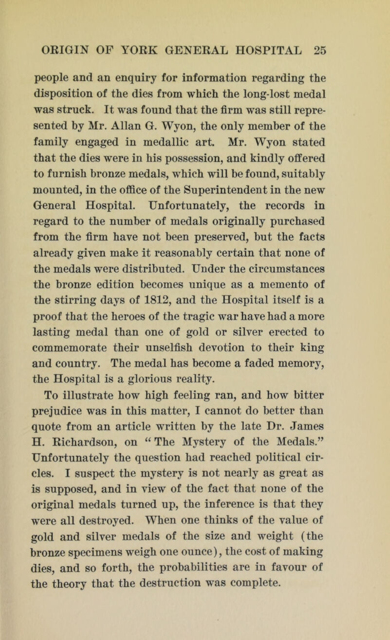 people and an enquiry for information regarding the disposition of the dies from which the long-lost medal was struck. It was found that the firm was still repre- sented by Mr. Allan G. Wyon, the only member of the family engaged in medallic art. Mr. Wyon stated that the dies were in his possession, and kindly offered to furnish bronze medals, which will be found, suitably mounted, in the office of the Superintendent in the new General Hospital. Unfortunately, the records in regard to the number of medals originally purchased from the firm have not been preserved, but the facts already given make it reasonably certain that none of the medals were distributed. Under the circumstances the bronze edition becomes unique as a memento of the stirring days of 1812, and the Hospital itself is a proof that the heroes of the tragic war have had a more lasting medal than one of gold or silver erected to commemorate their unselfish devotion to their king and country. The medal has become a faded memory, the Hospital is a glorious reality. To illustrate how high feeling ran, and how bitter prejudice was in this matter, I cannot do better than quote from an article written by the late Dr. James H. Richardson, on “ The Mystery of the Medals.” Unfortunately the question had reached political cir- cles. I suspect the mystery is not nearly as great as is supposed, and in view of the fact that none of the original medals turned up, the inference is that they were all destroyed. When one thinks of the value of gold and silver medals of the size and weight (the bronze specimens weigh one ounce), the cost of making dies, and so forth, the probabilities are in favour of the theory that the destruction was complete.