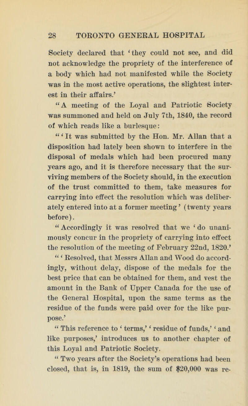 Society declared that ‘they could not see, and did not acknowledge the propriety of the interference of a body which had not manifested while the Society was in the most active operations, the slightest inter- est in their affairs/ “A meeting of the Loyal and Patriotic Society was summoned and held on July 7th, 1840, the record of which reads like a burlesque: “ ‘ It was submitted by the Hon. Mr. Allan that a disposition had lately been shown to interfere in the disposal of medals which had been procured many years ago, and it is therefore necessary that the sur- viving members of the Society should, in the execution of the trust committed to them, take measures for carrying into effect the resolution which was deliber- ately entered into at a former meeting ’ (twenty years before). “ Accordingly it was resolved that we ‘ do unani- mously concur in the propriety of carrying into effect the resolution of the meeting of February 22nd, 1820/ “ ‘ Resolved, that Messrs Allan and Wood do accord- ingly, without delay, dispose of the medals for the best price that can be obtained for them, and vest the amount in the Bank of Upper Canada for the use of the General Hospital, upon the same terms as the residue of the funds were paid over for the like pur- pose/ “ This reference to ‘ terms,’ ‘ residue of funds,’ ‘ and like purposes,’ introduces us to another chapter of this Loyal and Patriotic Society. “ Two years after the Society’s operations had been closed, that is, in 1819, the sum of $20,000 was re-