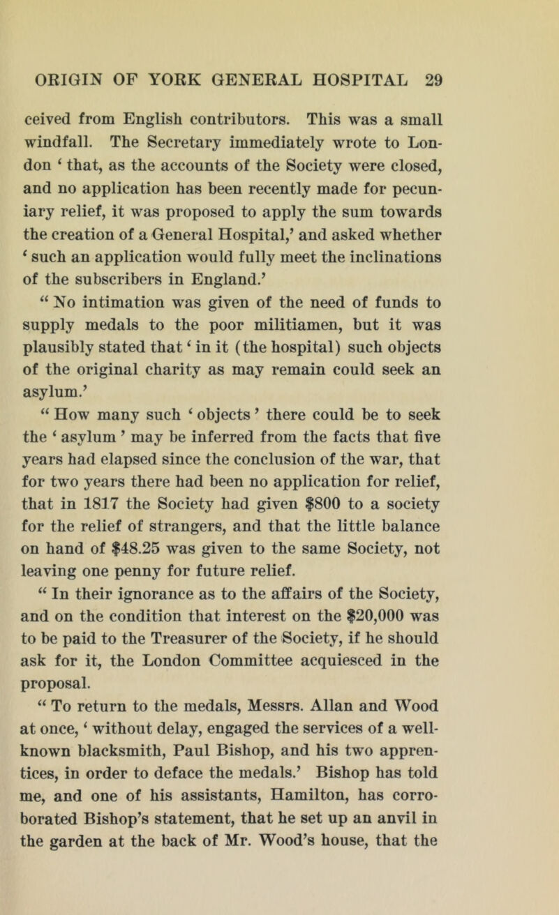 ceived from English contributors. This was a small windfall. The Secretary immediately wrote to Lon- don ‘ that, as the accounts of the Society were closed, and no application has been recently made for pecun- iary relief, it was proposed to apply the sum towards the creation of a General Hospital,’ and asked whether ‘ such an application would fully meet the inclinations of the subscribers in England.’ “No intimation was given of the need of funds to supply medals to the poor militiamen, but it was plausibly stated that ‘ in it (the hospital) such objects of the original charity as may remain could seek an asylum.’ “ How many such ‘ objects ’ there could be to seek the ‘ asylum ’ may be inferred from the facts that five years had elapsed since the conclusion of the war, that for two years there had been no application for relief, that in 1817 the Society had given $800 to a society for the relief of strangers, and that the little balance on hand of $48.25 was given to the same Society, not leaving one penny for future relief. “ In their ignorance as to the affairs of the Society, and on the condition that interest on the $20,000 was to be paid to the Treasurer of the Society, if he should ask for it, the London Committee acquiesced in the proposal. “ To return to the medals, Messrs. Allan and Wood at once, * without delay, engaged the services of a well- known blacksmith, Paul Bishop, and his two appren- tices, in order to deface the medals.’ Bishop has told me, and one of his assistants, Hamilton, has corro- borated Bishop’s statement, that he set up an anvil in the garden at the back of Mr. Wood’s house, that the