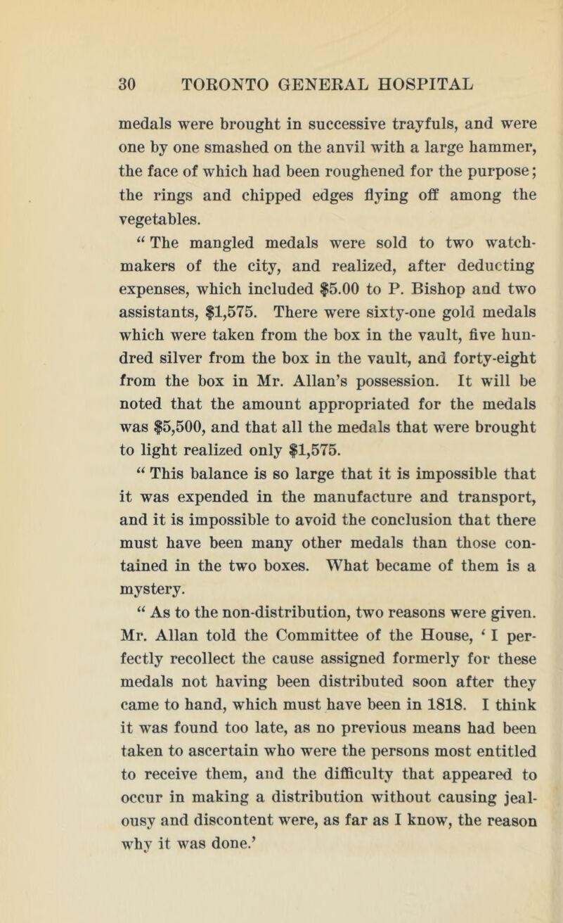 medals were brought in successive trayfuls, and were one by one smashed on the anvil with a large hammer, the face of which had been roughened for the purpose; the rings and chipped edges flying off among the vegetables. “ The mangled medals were sold to two watch- makers of the city, and realized, after deducting expenses, which included $5.00 to P. Bishop and two assistants, $1,575. There were sixty-one gold medals which were taken from the box in the vault, five hun- dred silver from the box in the vault, and forty-eight from the box in Mr. Allan’s possession. It will be noted that the amount appropriated for the medals was $5,500, and that all the medals that were brought to light realized only $1,575. “ This balance is so large that it is impossible that it was expended in the manufacture and transport, and it is impossible to avoid the conclusion that there must have been many other medals than those con- tained in the two boxes. What became of them is a mystery. “ As to the non-distribution, two reasons were given. Mr. Allan told the Committee of the House, 11 per- fectly recollect the cause assigned formerly for these medals not having been distributed soon after they came to hand, which must have been in 1818. I think it was found too late, as no previous means had been taken to ascertain who were the persons most entitled to receive them, and the difficulty that appeared to occur in making a distribution without causing jeal- ousy and discontent were, as far as I know, the reason whv it was done.’