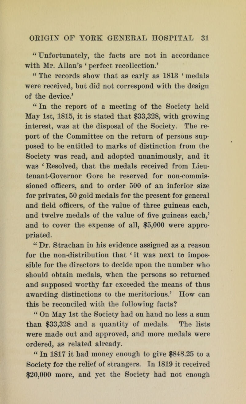 “ Unfortunately, the facts are not in accordance with Mr. Allan’s ‘ perfect recollection.’ “ The records show that as early as 1813 ‘ medals were received, but did not correspond with the design of the device.’ “ In the report of a meeting of the Society held May 1st, 1815, it is stated that $33,328, with growing interest, was at the disposal of the Society. The re- port of the Committee on the return of persons sup- posed to be entitled to marks of distinction from the Society was read, and adopted unanimously, and it was ‘ Resolved, that the medals received from Lieu- tenant-Governor Gore be reserved for non-commis- sioned officers, and to order 500 of an inferior size for privates, 50 gold medals for the present for general and field officers, of the value of three guineas each, and twelve medals of the value of five guineas each,’ and to cover the expense of all, $5,000 were appro- priated. “ Dr. Strachan in his evidence assigned as a reason for the non-distribution that i it was next to impos- sible for the directors to decide upon the number who should obtain medals, when the persons so returned and supposed worthy far exceeded the means of thus awarding distinctions to the meritorious.’ How can this be reconciled with the following facts? “ On May 1st the Society had on hand no less a sum than $33,328 and a quantity of medals. The lists were made out and approved, and more medals were ordered, as related already. “ In 1817 it had money enough to give $848.25 to a Society for the relief of strangers. In 1819 it received $20,000 more, and yet the Society had not enough