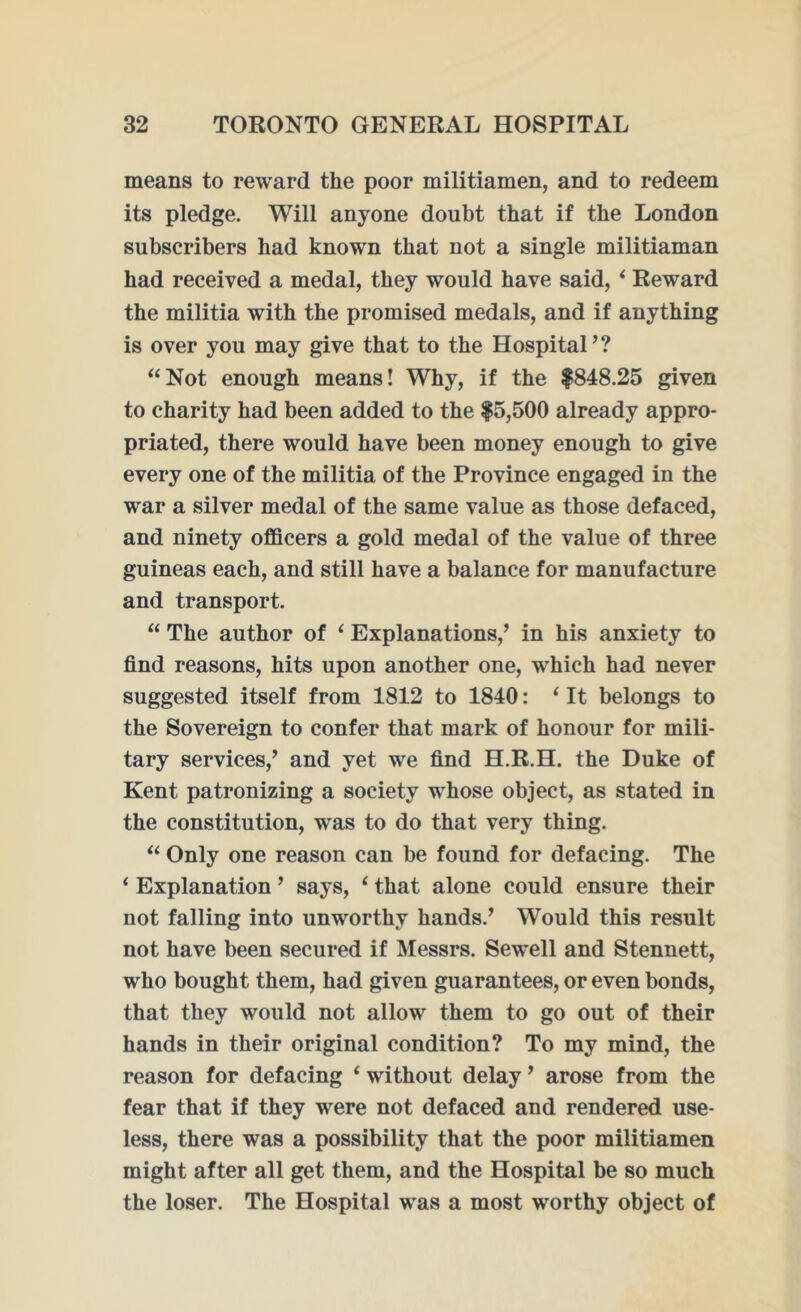 means to reward the poor militiamen, and to redeem its pledge. Will anyone doubt that if the London subscribers had known that not a single militiaman had received a medal, they would have said, 6 Reward the militia with the promised medals, and if anything is over you may give that to the Hospital’? “Not enough means! Why, if the $848.25 given to charity had been added to the $5,500 already appro- priated, there would have been money enough to give every one of the militia of the Province engaged in the war a silver medal of the same value as those defaced, and ninety officers a gold medal of the value of three guineas each, and still have a balance for manufacture and transport. “ The author of ‘ Explanations,’ in his anxiety to find reasons, hits upon another one, which had never suggested itself from 1812 to 1840: 1 It belongs to the Sovereign to confer that mark of honour for mili- tary services,’ and yet we find H.R.H. the Duke of Kent patronizing a society whose object, as stated in the constitution, was to do that very thing. “ Only one reason can be found for defacing. The ‘ Explanation ’ says, ‘ that alone could ensure their not falling into unworthy hands.’ Would this result not have been secured if Messrs. Sewell and Stennett, who bought them, had given guarantees, or even bonds, that they would not allow them to go out of their hands in their original condition? To my mind, the reason for defacing ‘ without delay ’ arose from the fear that if they were not defaced and rendered use- less, there was a possibility that the poor militiamen might after all get them, and the Hospital be so much the loser. The Hospital was a most wrorthy object of