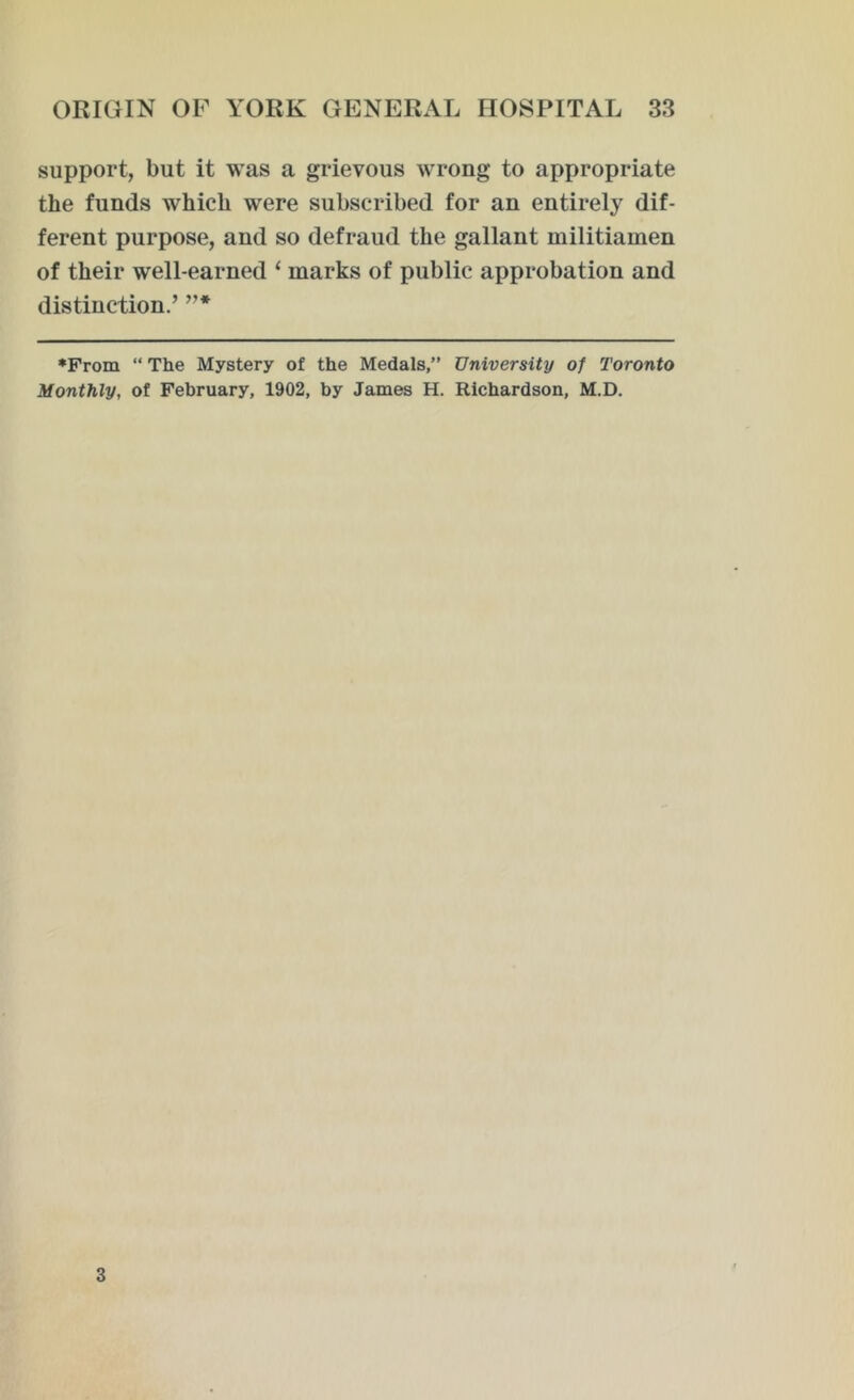 support, but it was a grievous wrong to appropriate the funds which were subscribed for an entirely dif- ferent purpose, and so defraud the gallant militiamen of their well-earned ‘ marks of public approbation and distinction.’ ”* •From “ The Mystery of the Medals,” University of Toronto Monthly, of February, 1902, by James H. Richardson, M.D. 3