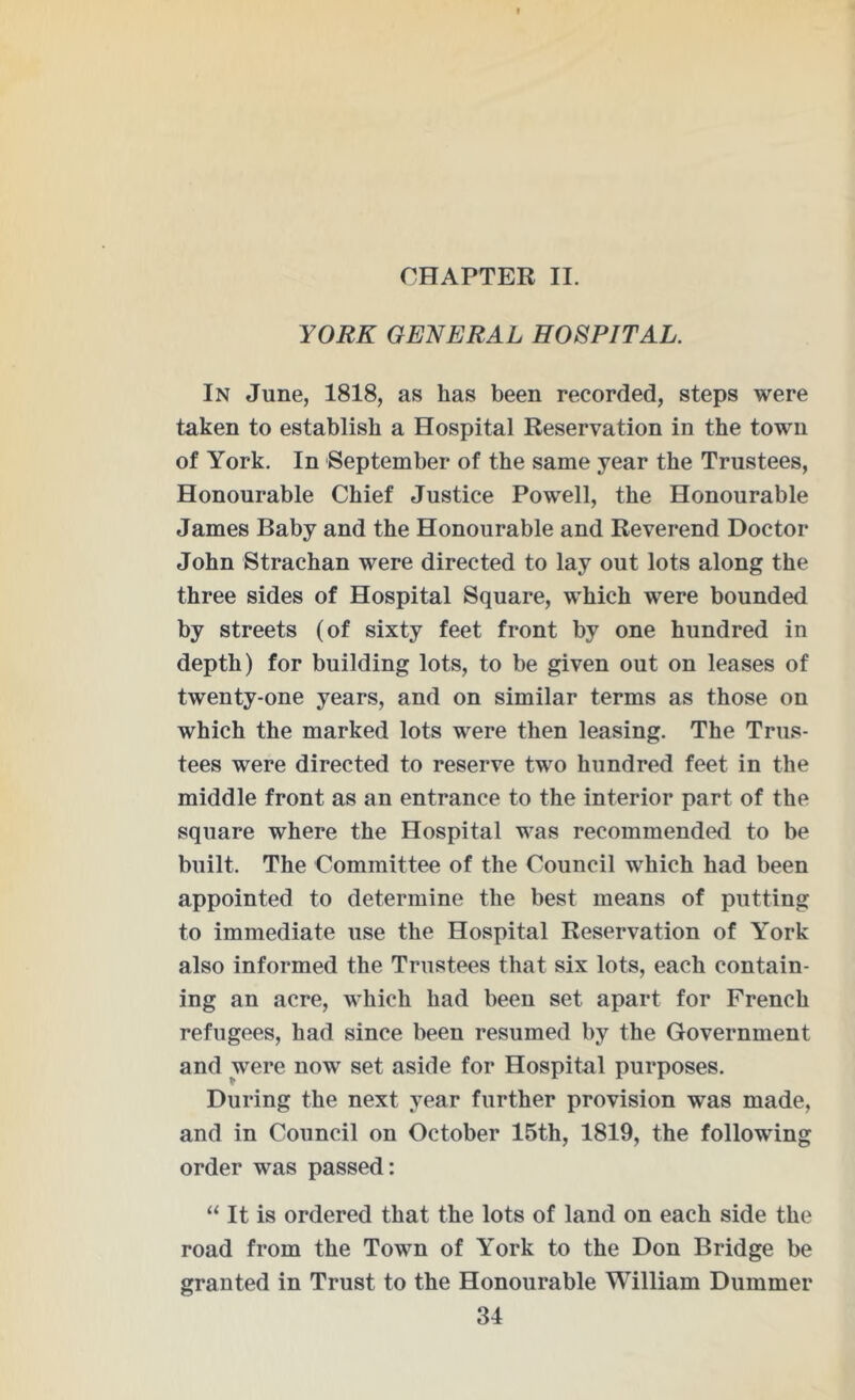 CHAPTER II. YORK GENERAL HOSPITAL. In June, 1818, as has been recorded, steps were taken to establish a Hospital Reservation in the town of York. In September of the same year the Trustees, Honourable Chief Justice Powell, the Honourable James Baby and the Honourable and Reverend Doctor John Strachan were directed to lay out lots along the three sides of Hospital Square, which were bounded by streets (of sixty feet front by one hundred in depth) for building lots, to be given out on leases of twenty-one years, and on similar terms as those on which the marked lots were then leasing. The Trus- tees were directed to reserve two hundred feet in the middle front as an entrance to the interior part of the square where the Hospital was recommended to be built. The Committee of the Council which had been appointed to determine the best means of putting to immediate use the Hospital Reservation of York also informed the Trustees that six lots, each contain- ing an acre, which had been set apart for French refugees, had since been resumed by the Government and were now set aside for Hospital purposes. During the next year further provision was made, and in Council on October 15th, 1819, the following order was passed: “ It is ordered that the lots of land on each side the road from the Town of York to the Don Bridge be granted in Trust to the Honourable William Dummer