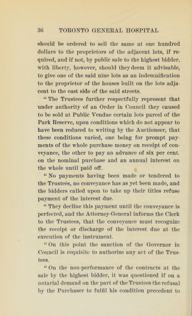 should be ordered to sell the same at one hundred dollars to the proprietors of the adjacent lots, if re- quired, and if not, by public sale to the highest bidder, with liberty, however, should they deem it advisable, to give one of the said nine lots as an indemnification to the proprietor of the houses built on the lots adja- cent to the east side of the said streets. “ The Trustees further respectfully represent that under authority of an Order in Council they caused to be sold at Public Vendue certain lots parcel of the Park Reserve, upon conditions which do not appear to have been reduced to writing by the Auctioneer, that these conditions varied, one being for prompt pay- ments of the whole purchase money on receipt of con- veyance, the other to pay an advance of six per cent, on the nominal purchase and an annual interest on the whole until paid off. “No payments having been made or tendered to the Trustees, no conveyance has as yet been made, and the bidders called upon to take up their titles refuse payment of the interest due. “ They decline this payment until the conveyance is perfected, and the Attorney-General informs the Clerk to the Trustees, that the conveyance must recognize the receipt or discharge of the interest due at the execution of the instrument. “ On this point the sanction of the Governor in Council is requisite to authorize any act of the Trus- tees. “ On the non-performance of the contracts at the sale by the highest bidder, it was questioned if on a notarial demand on the part of the Trustees the refusal by the Purchaser to fulfil his condition precedent to