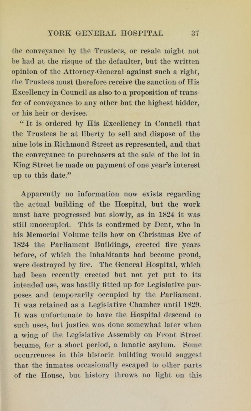 the conveyance by the Trustees, or resale might not be had at the risque of the defaulter, but the written opinion of the Attorney-General against such a right, the Trustees must therefore receive the sanction of His Excellency in Council as also to a proposition of trans- fer of conveyance to any other but the highest bidder, or his heir or devisee. “ It is ordered by His Excellency in Council that the Trustees be at liberty to sell and dispose of the nine lots in Richmond Street as represented, and that the conveyance to purchasers at the sale of the lot in King Street be made on payment of one year’s interest up to this date.” Apparently no information now exists regarding the actual building of the Hospital, but the work must have progressed but slowly, as in 1824 it was still unoccupied. This is confirmed by Dent, who in his Memorial Volume tells how on Christmas Eve of 1824 the Parliament Buildings, erected five years before, of which the inhabitants had become proud, were destroyed by fire. The General Hospital, which had been recently erected but not yet put to its intended use, was hastily fitted up for Legislative pur- poses and temporarily occupied by the Parliament. It was retained as a Legislative Chamber until 1829. It was unfortunate to have the Hospital descend to such uses, but justice was done somewhat later when a wing of the Legislative Assembly on Front Street became, for a short period, a lunatic asylum. Some occurrences in this historic building would suggest that the inmates occasionally escaped to other parts of the House, but history throws no light on this