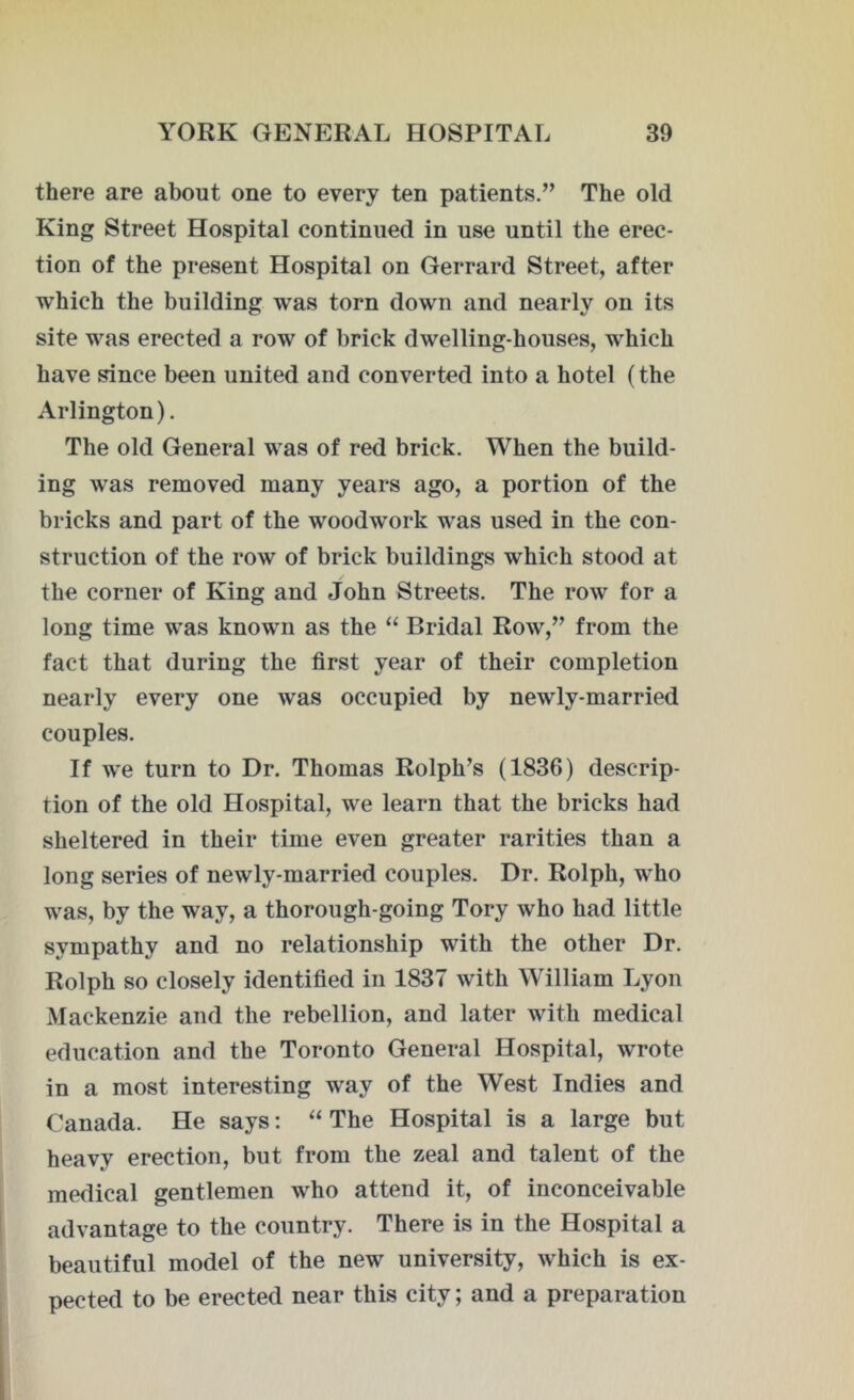 there are about one to every ten patients.” The old King Street Hospital continued in use until the erec- tion of the present Hospital on Gerrard Street, after which the building was torn down and nearly on its site was erected a row of brick dwelling-houses, which have since been united and converted into a hotel (the Arlington). The old General was of red brick. When the build- ing was removed many years ago, a portion of the bricks and part of the woodwork was used in the con- struction of the row of brick buildings which stood at the corner of King and John Streets. The row for a long time was known as the “ Bridal Row,” from the fact that during the first year of their completion nearly every one was occupied by newly-married couples. If we turn to Dr. Thomas Rolph’s (1836) descrip- tion of the old Hospital, we learn that the bricks had sheltered in their time even greater rarities than a long series of newly-married couples. Dr. Rolph, who was, by the way, a thorough-going Tory who had little sympathy and no relationship with the other Dr. Rolph so closely identified in 1837 with William Lyon Mackenzie and the rebellion, and later with medical education and the Toronto General Hospital, wrote in a most interesting way of the West Indies and Canada. He says: “ The Hospital is a large but heavy erection, but from the zeal and talent of the medical gentlemen who attend it, of inconceivable advantage to the country. There is in the Hospital a beautiful model of the new university, which is ex- pected to be erected near this city; and a preparation