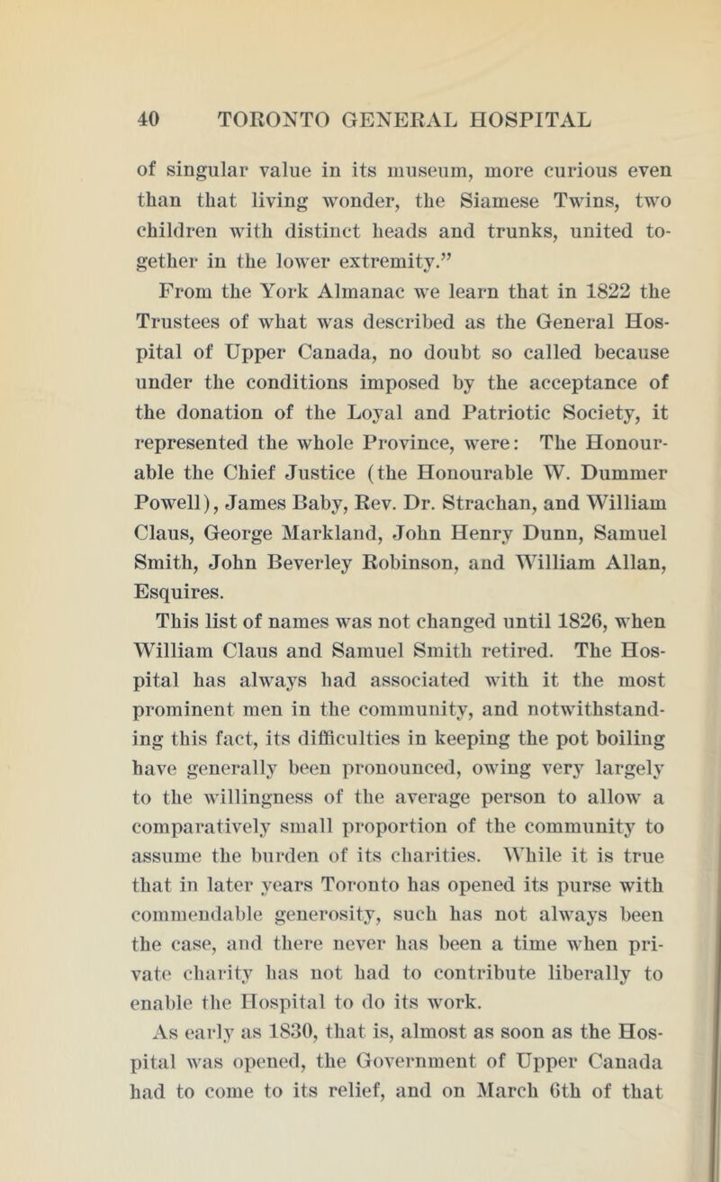 of singular value in its museum, more curious even than that living wonder, the Siamese Twins, two children with distinct heads and trunks, united to- gether in the lower extremity.” From the York Almanac we learn that in 1822 the Trustees of what was described as the General Hos- pital of Upper Canada, no doubt so called because under the conditions imposed by the acceptance of the donation of the Loyal and Patriotic Society, it represented the whole Province, were: The Honour- able the Chief Justice (the Honourable W. Dummer Powell), James Baby, Rev. Dr. Strachan, and William Claus, George Markland, John Henry Dunn, Samuel Smith, John Beverley Robinson, and William Allan, Esquires. This list of names was not changed until 1826, when William Claus and Samuel Smith retired. The Hos- pital has always had associated with it the most prominent men in the community, and notwithstand- ing this fact, its difficulties in keeping the pot boiling have generally been pronounced, owing very largely to the willingness of the average person to allow a comparatively small proportion of the community to assume the burden of its charities. While it is true that in later years Toronto has opened its purse with commendable generosity, such has not always been the case, and there never has been a time when pri- vate charity has not had to contribute liberally to enable the Hospital to do its work. As early as 1830, that is, almost as soon as the Hos- pital was opened, the Government of Upper Canada had to come to its relief, and on March 6th of that
